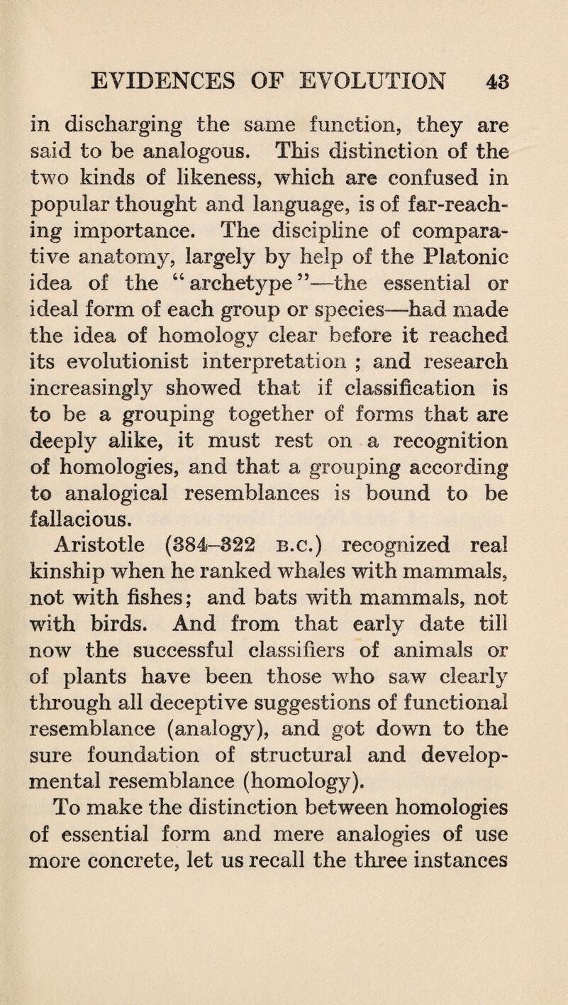 in discharging the same function, they are said to be analogous. This distinction of the two kinds of likeness, which are confused in popular thought and language, is of far-reach¬ ing importance. The discipline of compara¬ tive anatomy, largely by help of the Platonic idea of the “ archetype55—the essential or ideal form of each group or species—had made the idea of homology clear before it reached its evolutionist interpretation ; and research increasingly showed that if classification is to be a grouping together of forms that are deeply alike, it must rest on a recognition of homologies, and that a grouping according to analogical resemblances is bound to be fallacious. Aristotle (384-322 b.c.) recognized real kinship when he ranked wdiales with mammals, not with fishes; and bats with mammals, not writh birds. And from that early date till now the successful classifiers of animals or of plants have been those who saw clearly through all deceptive suggestions of functional resemblance (analogy), and got down to the sure foundation of structural and develop¬ mental resemblance (homology). To make the distinction between homologies of essential form and mere analogies of use more concrete, let us recall the three instances