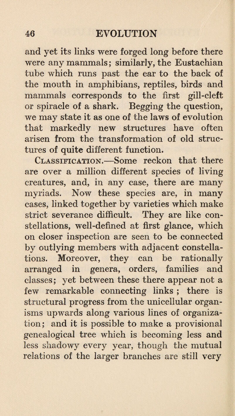 and yet its links were forged long before there were any mammals; similarly, the Eustachian tube which runs past the ear to the back of the mouth in amphibians, reptiles, birds and mammals corresponds to the first gill-cleft or spiracle of a shark. Begging the question, we may state it as one of the laws of evolution that markedly new structures have often arisen from the transformation of old struc¬ tures of quite different function. Classification.—Some reckon that there are over a million different species of living creatures, and, in any case, there are many myriads. Now these species are, in many cases, linked together by varieties which make strict severance difficult. They are like con¬ stellations, well-defined at first glance, which on closer inspection are seen to be connected by outlying members with adjacent constella¬ tions. Moreover, they can be rationally arranged in genera, orders, families and classes; yet between these there appear not a few remarkable connecting links ; there is structural progress from the unicellular organ¬ isms upwards along various lines of organiza¬ tion; and it is possible to make a provisional genealogical tree which is becoming less and less shadowy every year, though the mutual relations of the larger branches are still very
