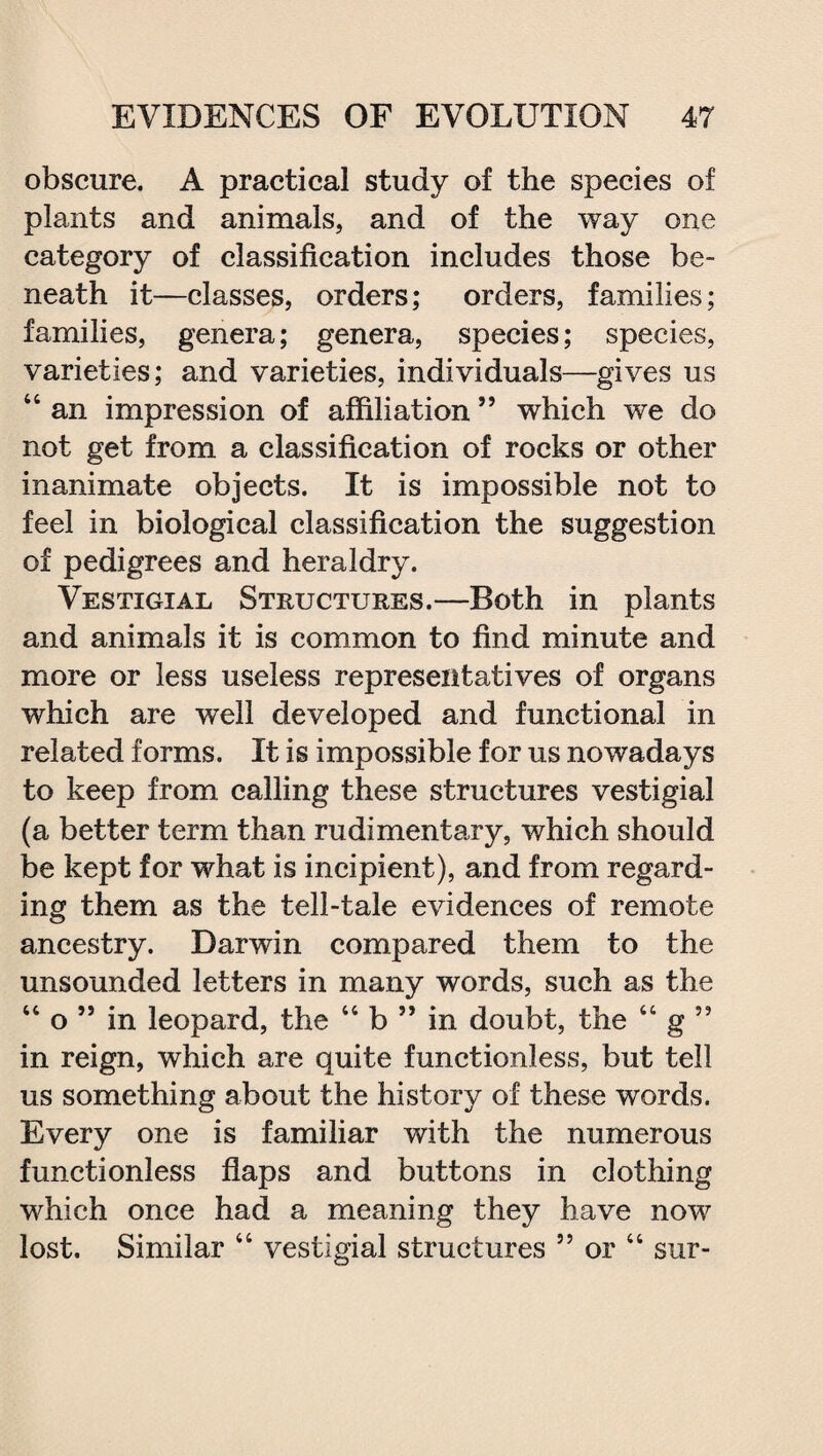 obscure. A practical study of the species of plants and animals, and of the way one category of classification includes those be¬ neath it—classes, orders; orders, families; families, genera; genera, species; species, varieties; and varieties, individuals—gives us “ an impression of affiliation ” which we do not get from a classification of rocks or other inanimate objects. It is impossible not to feel in biological classification the suggestion of pedigrees and heraldry. Vestigial Structures.—Both in plants and animals it is common to find minute and more or less useless representatives of organs which are well developed and functional in related forms. It is impossible for us nowadays to keep from calling these structures vestigial (a better term than rudimentary, which should be kept for what is incipient), and from regard¬ ing them as the tell-tale evidences of remote ancestry. Darwin compared them to the unsounded letters in many words, such as the 44 o ” in leopard, the 44 b ” in doubt, the 44 g ” in reign, which are quite functionless, but tell us something about the history of these words. Every one is familiar with the numerous functionless flaps and buttons in clothing which once had a meaning they have now lost. Similar 44 vestigial structures 55 or 44 sur-