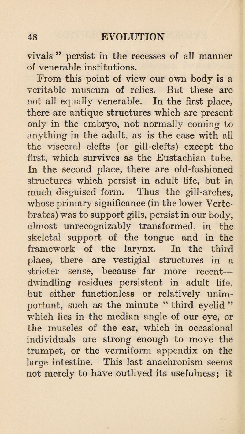 vivals ” persist in the recesses of all manner of venerable institutions. From this point of view our own body is a veritable museum of relics. But these are not all equally venerable. In the first place, there are antique structures which are present only in the embryo, not normally coming to anything in the adult, as is the case with ail the visceral clefts (or gill-clefts) except the first, which survives as the Eustachian tube. In the second place, there are old-fashioned structures which persist in adult life, but in much disguised form. Thus the gill-arches, whose primary significance (in the lower Verte¬ brates) was to support gills, persist in our bodjq almost unrecognizably transformed, in the skeletal support of the tongue and in the framework of the larynx. In the third place, there are vestigial structures in a stricter sense, because far more recent— dwindling residues persistent in adult life, but either functionless or relatively unim¬ portant, such as the minute 44 third eyelid ” which lies in the median angle of our eye, or the muscles of the ear, which in occasional individuals are strong enough to move the trumpet, or the vermiform appendix on the large intestine. This last anachronism seems not merelv to have outlived its usefulness; it
