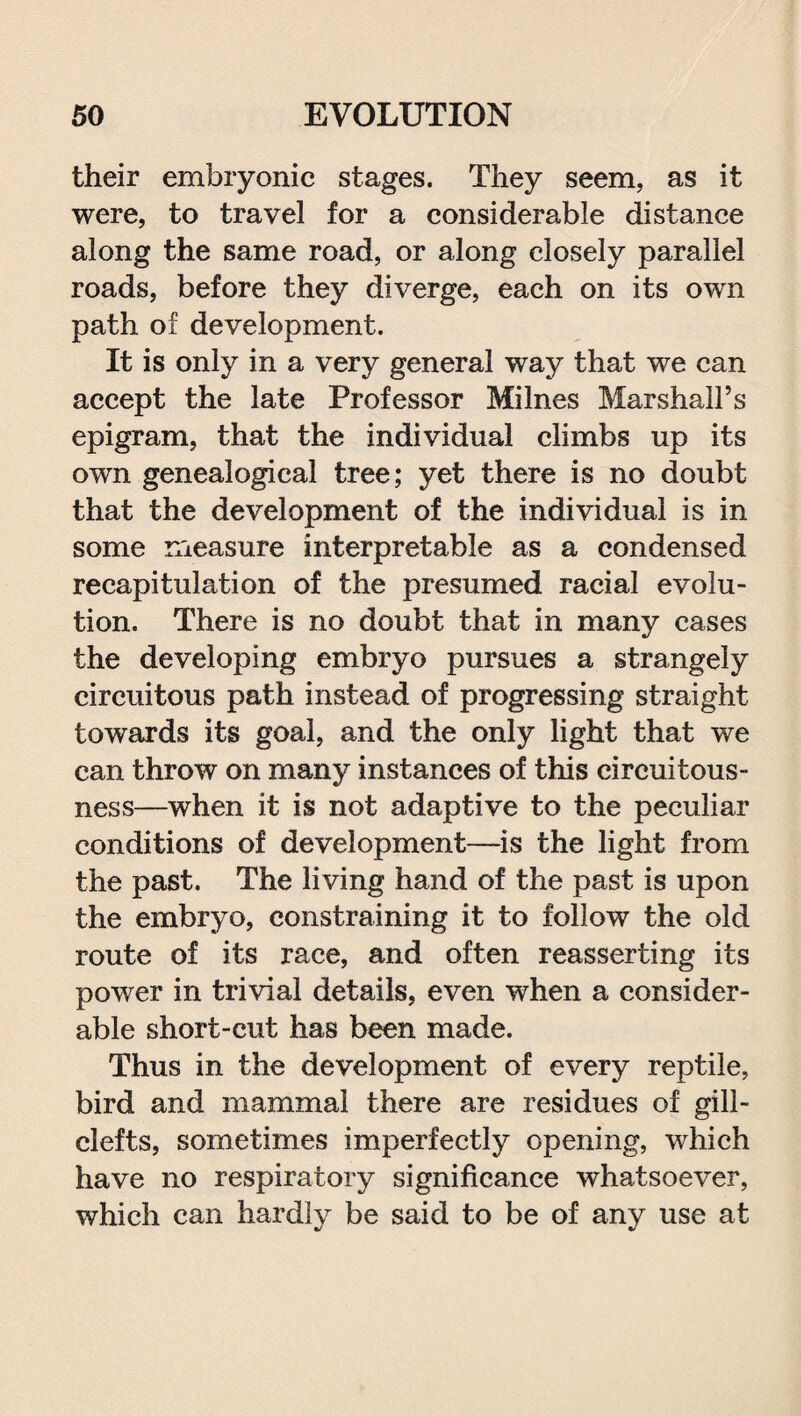 their embryonic stages. They seem, as it were, to travel for a considerable distance along the same road, or along closely parallel roads, before they diverge, each on its own path of development. It is only in a very general way that we can accept the late Professor Milnes Marshall’s epigram, that the individual climbs up its own genealogical tree; yet there is no doubt that the development of the individual is in some measure interpretable as a condensed recapitulation of the presumed racial evolu¬ tion. There is no doubt that in many cases the developing embryo pursues a strangely circuitous path instead of progressing straight towards its goal, and the only light that we can throw on many instances of this circuitous¬ ness—when it is not adaptive to the peculiar conditions of development—is the light from the past. The living hand of the past is upon the embryo, constraining it to follow the old route of its race, and often reasserting its power in trivial details, even when a consider¬ able short-cut has been made. Thus in the development of every reptile, bird and mammal there are residues of gill- clefts, sometimes imperfectly opening, which have no respiratory significance whatsoever, which can hardly be said to be of any use at