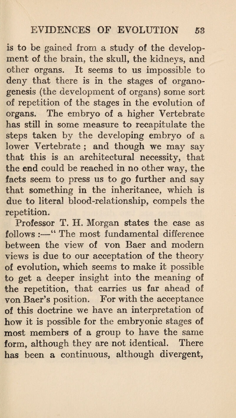 is to be gained from a study of the develop¬ ment of the brain, the skull, the kidneys, and other organs. It seems to us impossible to deny that there is in the stages of organo¬ genesis (the development of organs) some sort of repetition of the stages in the evolution of organs. The embryo of a higher Vertebrate has still in some measure to recapitulate the steps taken by the developing embryo of a lower Vertebrate ; and though we may say that this is an architectural necessity, that the end could be reached in no other way, the facts seem to press us to go further and say that something in the inheritance, which is due to literal blood-relationship, compels the repetition. Professor T. H. Morgan states the case as follows :—“ The most fundamental difference between the view of von Baer and modem views is due to our acceptation of the theory of evolution, which seems to make it possible to get a deeper insight into the meaning of the repetition, that carries us far ahead of von Baer’s position. For with the acceptance of this doctrine wre have an interpretation of how it is possible for the embryonic stages of most members of a group to have the same form, although they are not identical. There has been a continuous, although divergent,