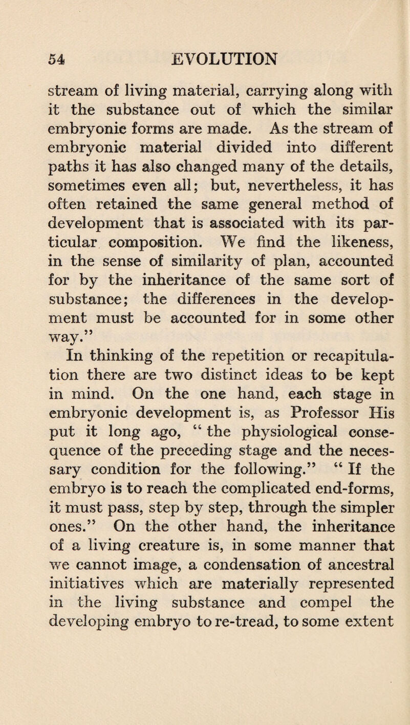 stream of living material, carrying along with it the substance out of which the similar embryonic forms are made. As the stream of embryonic material divided into different paths it has also changed many of the details, sometimes even all; but, nevertheless, it has often retained the same general method of development that is associated with its par¬ ticular composition. We find the likeness, in the sense of similarity of plan, accounted for by the inheritance of the same sort of substance; the differences in the develop¬ ment must be accounted for in some other way.” In thinking of the repetition or recapitula¬ tion there are two distinct ideas to be kept in mind. On the one hand, each stage in embryonic development is, as Professor His put it long ago, “ the physiological conse¬ quence of the preceding stage and the neces¬ sary condition for the following.” “ If the embryo is to reach the complicated end-forms, it must pass, step by step, through the simpler ones.” On the other hand, the inheritance of a living creature is, in some manner that we cannot image, a condensation of ancestral initiatives which are materially represented in the living substance and compel the developing embryo to re-tread, to some extent