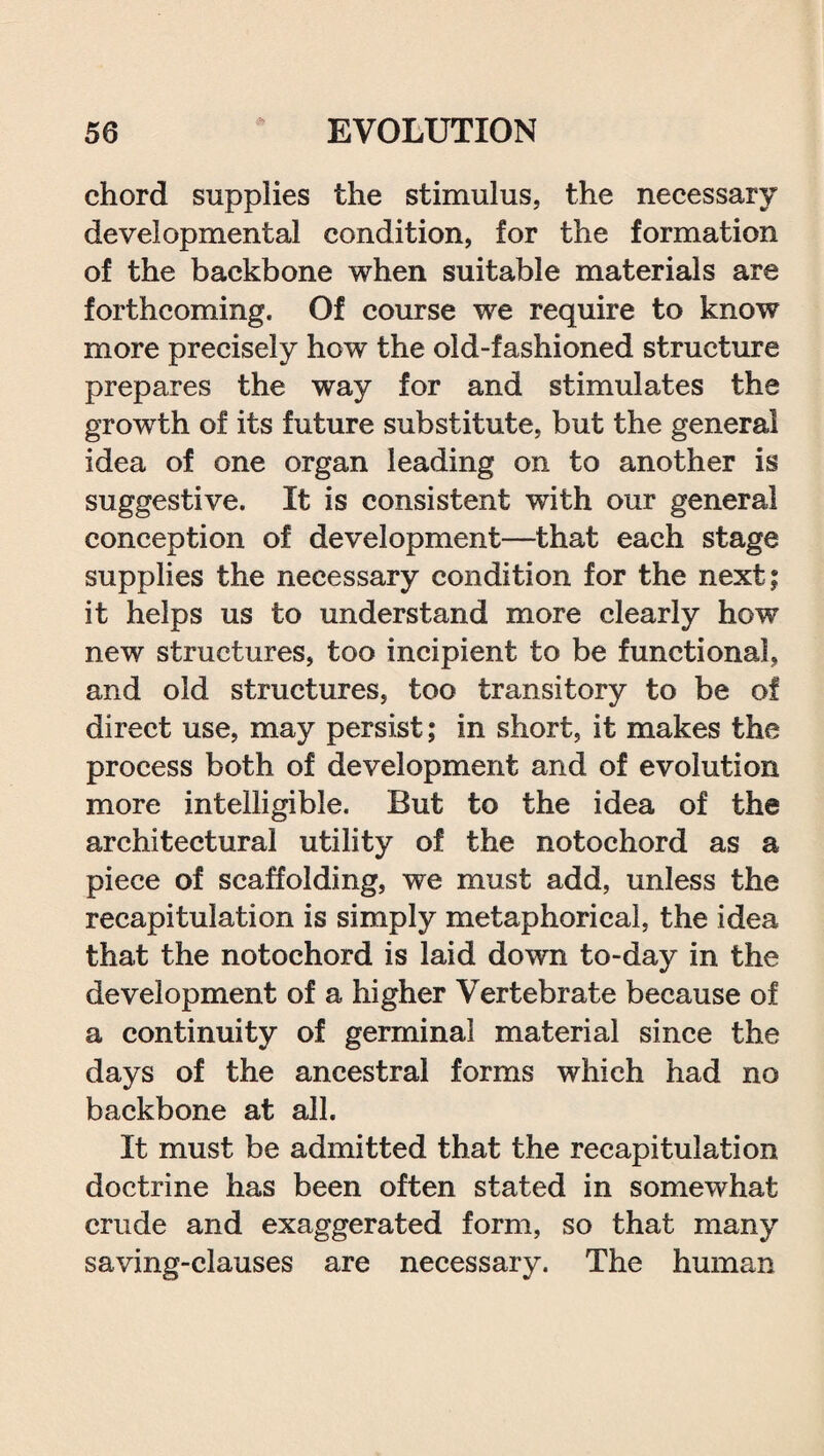 chord supplies the stimulus, the necessary developmental condition, for the formation of the backbone when suitable materials are forthcoming. Of course we require to know more precisely how the old-fashioned structure prepares the way for and stimulates the growth of its future substitute, but the general idea of one organ leading on to another is suggestive. It is consistent with our general conception of development—that each stage supplies the necessary condition for the next; it helps us to understand more clearly how new structures, too incipient to be functional, and old structures, too transitory to be of direct use, may persist; in short, it makes the process both of development and of evolution more intelligible. But to the idea of the architectural utility of the notochord as a piece of scaffolding, we must add, unless the recapitulation is simply metaphorical, the idea that the notochord is laid down to-day in the development of a higher Vertebrate because of a continuity of germinal material since the days of the ancestral forms which had no backbone at all. It must be admitted that the recapitulation doctrine has been often stated in somewhat crude and exaggerated form, so that many saving-clauses are necessary. The human