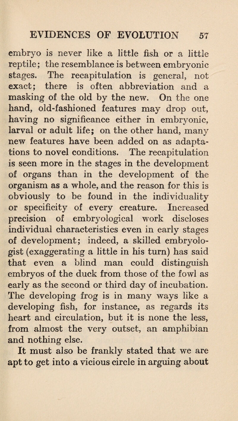 embryo is never like a little fish or a little reptile; the resemblance is between embryonic stages. The recapitulation is general, not exact; there is often abbreviation and a masking of the old by the new. On the one hand, old-fashioned features may drop out, having no significance either in embryonic, larval or adult life; on the other hand, many new features have been added on as adapta¬ tions to novel conditions. The recapitulation is seen more in the stages in the development of organs than in the development of the organism as a whole, and the reason for this is obviously to be found in the individuality or specificity of every creature. Increased precision of embryological work discloses individual characteristics even in early stages of development; indeed, a skilled embryolo¬ gist (exaggerating a little in his turn) has said that even a blind man could distinguish embryos of the duck from those of the fowl as early as the second or third day of incubation. The developing frog is in many ways like a developing fish, for instance, as regards its heart and circulation, but it is none the less, from almost the very outset, an amphibian and nothing else. It must also be frankly stated that we are apt to get into a vicious circle in arguing about
