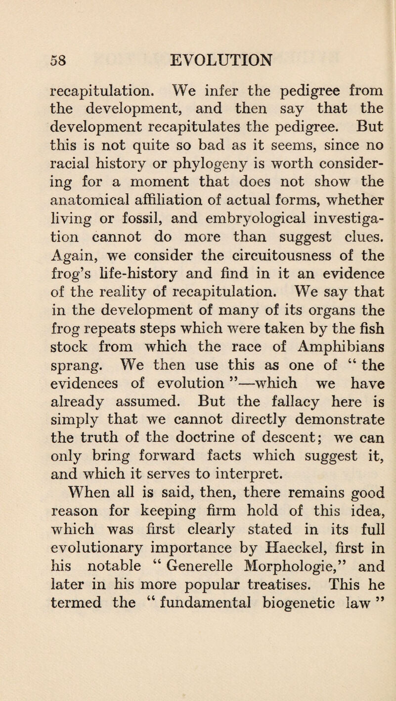 recapitulation. We infer the pedigree from the development, and then say that the development recapitulates the pedigree. But this is not quite so bad as it seems, since no racial history or phylogeny is worth consider¬ ing for a moment that does not show the anatomical affiliation of actual forms, whether living or fossil, and embryological investiga¬ tion cannot do more than suggest clues. Again, we consider the circuitousness of the frog’s life-history and find in it an evidence of the reality of recapitulation. We say that in the development of many of its organs the frog repeats steps which were taken by the fish stock from which the race of Amphibians sprang. We then use this as one of “ the evidences of evolution ”—which we have already assumed. But the fallacy here is simply that we cannot directly demonstrate the truth of the doctrine of descent; we can only bring forward facts which suggest it, and which it serves to interpret. When all is said, then, there remains good reason for keeping firm hold of this idea, which was first clearly stated in its full evolutionary importance by Haeckel, first in his notable “ Generelle Morphologie,” and later in his more popular treatises. This he termed the “ fundamental biogenetic law ”