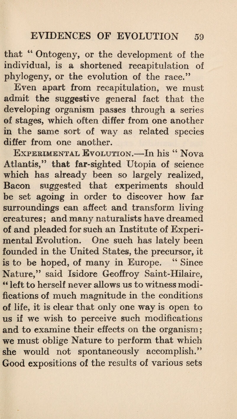 that “ Ontogeny, or the development of the individual, is a shortened recapitulation of phylogeny, or the evolution of the race.” Even apart from recapitulation, we must admit the suggestive general fact that the developing organism passes through a series of stages, which often differ from one another in the same sort of way as related species differ from one another. Experimental Evolution.—In his “ Nova Atlantis,” that far-sighted Utopia of science which has already been so largely realized, Bacon suggested that experiments should be set agoing in order to discover how far surroundings can affect and transform living creatures; and many naturalists have dreamed of and pleaded for such an Institute of Experi¬ mental Evolution. One such has lately been founded in the United States, the precursor, it is to be hoped, of many in Europe. “ Since Nature,” said Isidore Geoffroy Saint-Hilaire, “ left to herself never allows us to witness modi¬ fications of much magnitude in the conditions of life, it is clear that only one way is open to us if we wish to perceive such modifications and to examine their effects on the organism; we must oblige Nature to perform that which she would not spontaneously accomplish.” Good expositions of the results of various sets