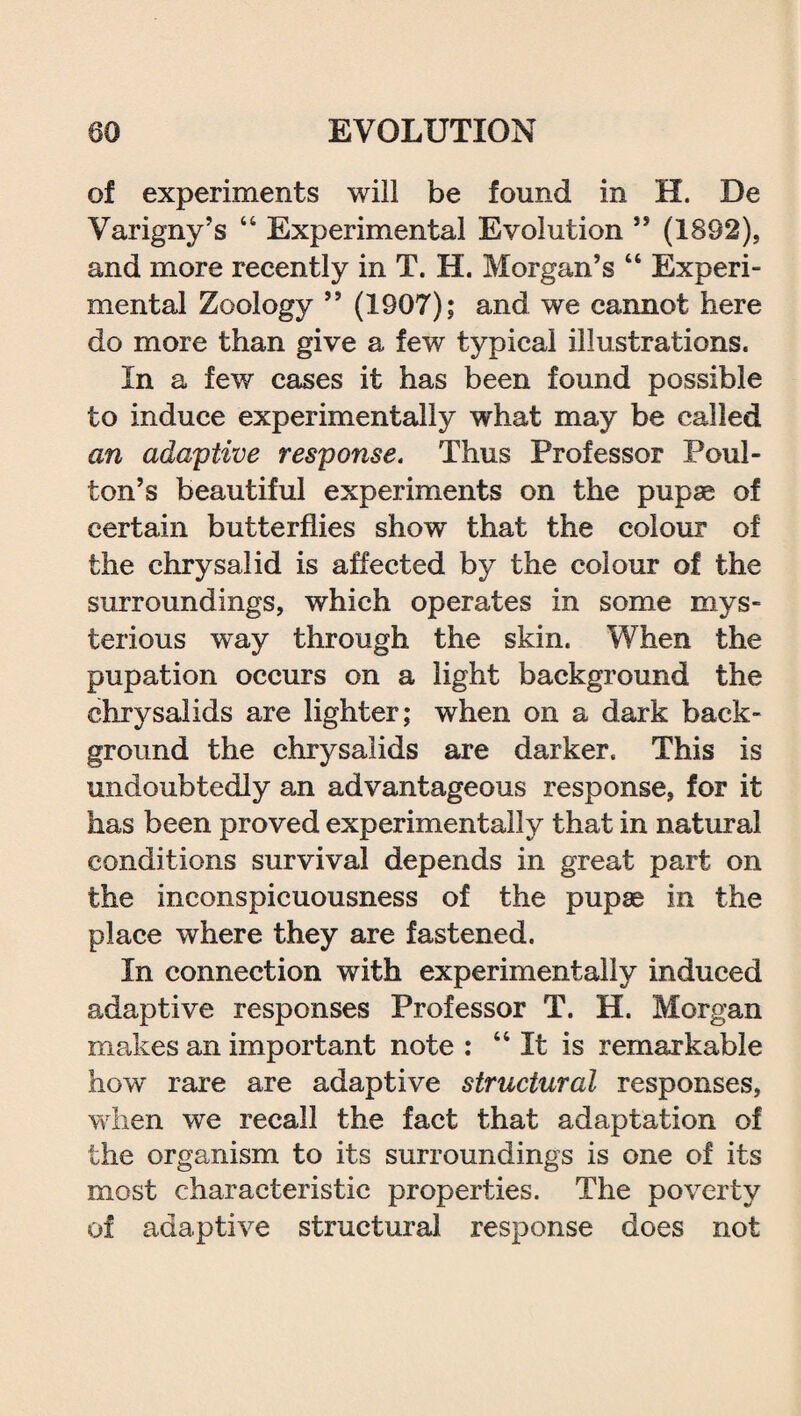 of experiments will be found in H. De Varigny’s “ Experimental Evolution ” (1892), and more recently in T. H. Morgan’s “ Experi¬ mental Zoology ” (1907); and we cannot here do more than give a few typical illustrations. In a few cases it has been found possible to induce experimentally what may be called an adaptive response. Thus Professor Poul- ton’s beautiful experiments on the pupae of certain butterflies show that the colour of the chrysalid is affected by the colour of the surroundings, which operates in some mys¬ terious way through the skin. When the pupation occurs on a light background the chrysalids are lighter; when on a dark back¬ ground the chrysalids are darker. This is undoubtedly an advantageous response, for it has been proved experimentally that in natural conditions survival depends in great part on the inconspicuousness of the pupae in the place where they are fastened. In connection with experimentally induced adaptive responses Professor T. H. Morgan makes an important note : “It is remarkable how rare are adaptive structural responses, when we recall the fact that adaptation of the organism to its surroundings is one of its most characteristic properties. The poverty of adaptive structural response does not