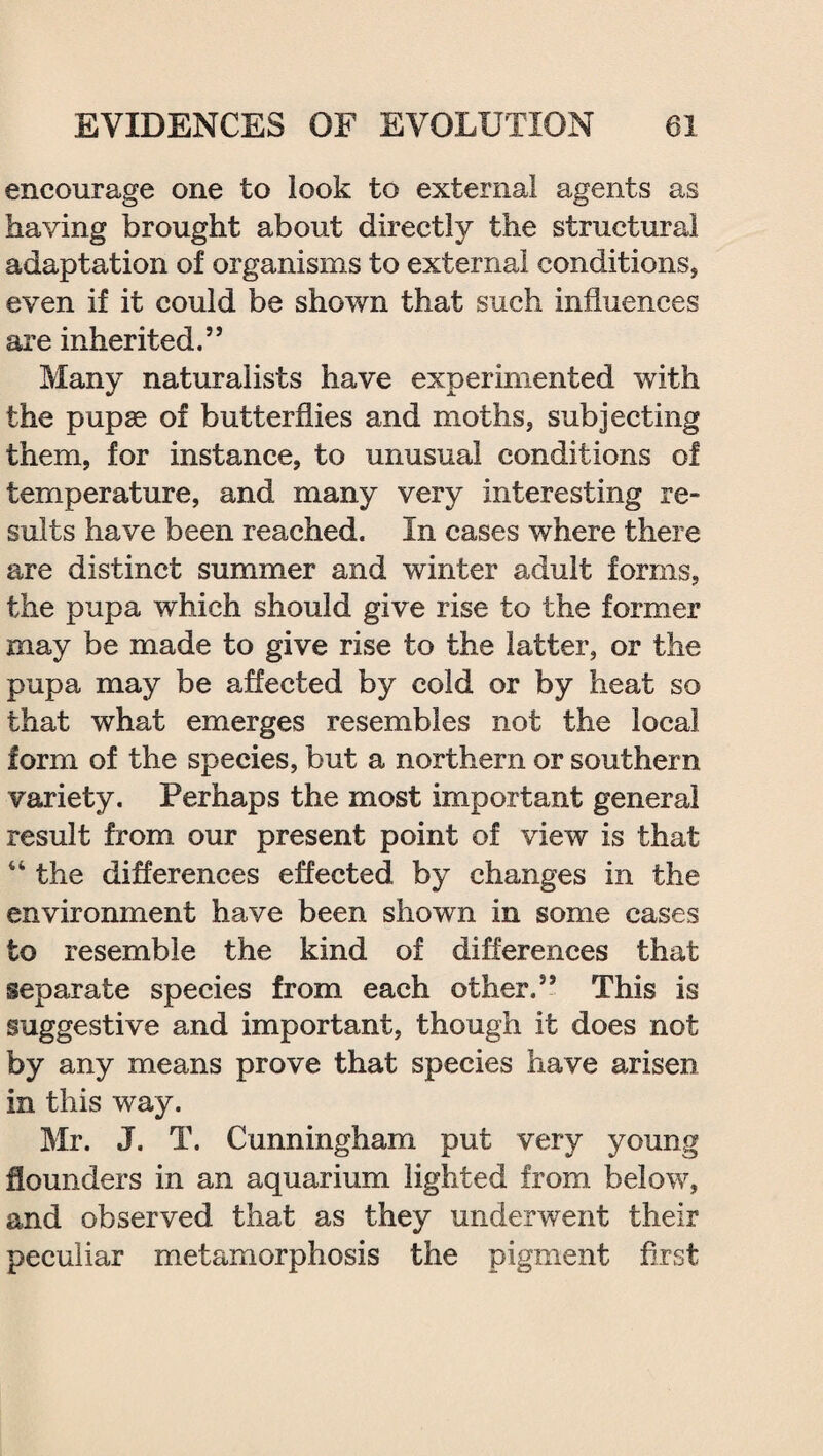 encourage one to look to external agents as having brought about directly the structural adaptation of organisms to external conditions, even if it could be shown that such influences are inherited.” Many naturalists have experimented with the pupae of butterflies and moths, subjecting them, for instance, to unusual conditions of temperature, and many very interesting re¬ sults have been reached. In cases where there are distinct summer and winter adult forms, the pupa which should give rise to the former may be made to give rise to the latter, or the pupa may be affected by cold or by heat so that what emerges resembles not the local form of the species, but a northern or southern variety. Perhaps the most important general result from our present point of view is that “ the differences effected by changes in the environment have been shown in some cases to resemble the kind of differences that separate species from each other.” This is suggestive and important, though it does not by any means prove that species have arisen in this way. Mr. J. T. Cunningham put very young flounders in an aquarium lighted from below, and observed that as they underwent their peculiar metamorphosis the pigment first