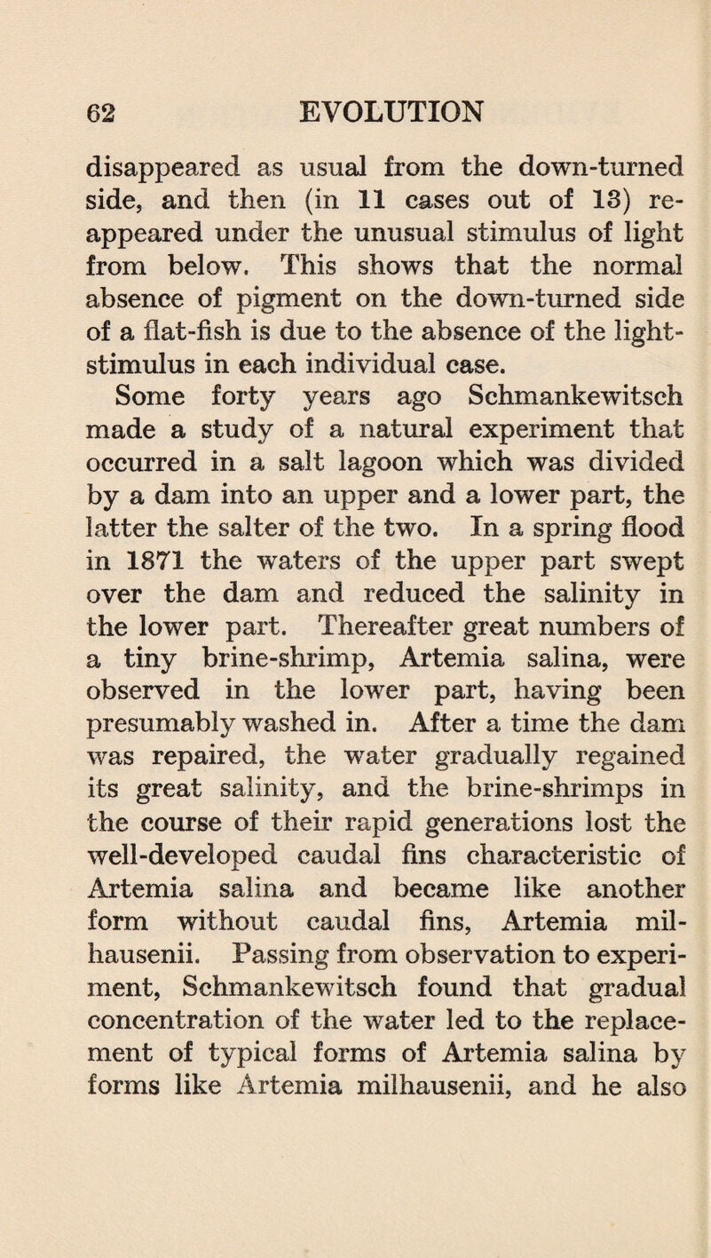 disappeared as usual from the down-turned side, and then (in 11 cases out of 13) re¬ appeared under the unusual stimulus of light from below. This shows that the normal absence of pigment on the down-turned side of a flat-fish is due to the absence of the light- stimulus in each individual case. Some forty years ago Schmankewitsch made a study of a natural experiment that occurred in a salt lagoon which was divided by a dam into an upper and a lower part, the latter the salter of the two. In a spring flood in 1871 the waters of the upper part swept over the dam and reduced the salinity in the lower part. Thereafter great numbers o! a tiny brine-shrimp, Artemia salina, were observed in the lower part, having been presumably washed in. After a time the dam was repaired, the water gradually regained its great salinity, and the brine-shrimps in the course of their rapid generations lost the well-developed caudal fins characteristic of Artemia salina and became like another form without caudal fins, Artemia mil- hausenii. Passing from observation to experi¬ ment, Schmankewitsch found that gradual concentration of the water led to the replace¬ ment of typical forms of Artemia salina by forms like Artemia milhausenii, and he also