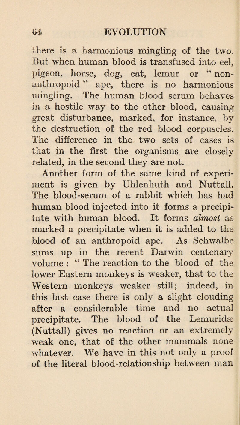 there is a harmonious mingling of the two. But when human blood is transfused into eel, pigeon, horse, dog, cat, lemur or “ non¬ anthropoid 55 ape, there is no harmonious mingling. The human blood serum behaves in a hostile way to the other blood, causing great disturbance, marked, for instance, by the destruction of the red blood corpuscles. The difference in the two sets of cases is that in the first the organisms are closely related, in the second they are not. Another form of the same kind of experi¬ ment is given by Uhlenhuth and Nutt all. The blood-serum of a rabbit which has had human blood injected into it forms a precipi¬ tate with human blood. It forms almost as marked a precipitate when it is added to the blood of an anthropoid ape. As Schwalbe sums up in the recent Darwin centenary volume : 44 The reaction to the blood of the lower Eastern monkeys is weaker, that to the Western monkeys weaker still; indeed, in this last case there is only a slight clouding after a considerable time and no actual precipitate. The blood of the Lemuridse (Nuttall) gives no reaction or an extremely weak one, that of the other mammals none whatever. We have in this not only a proof of the literal blood-relationship between man