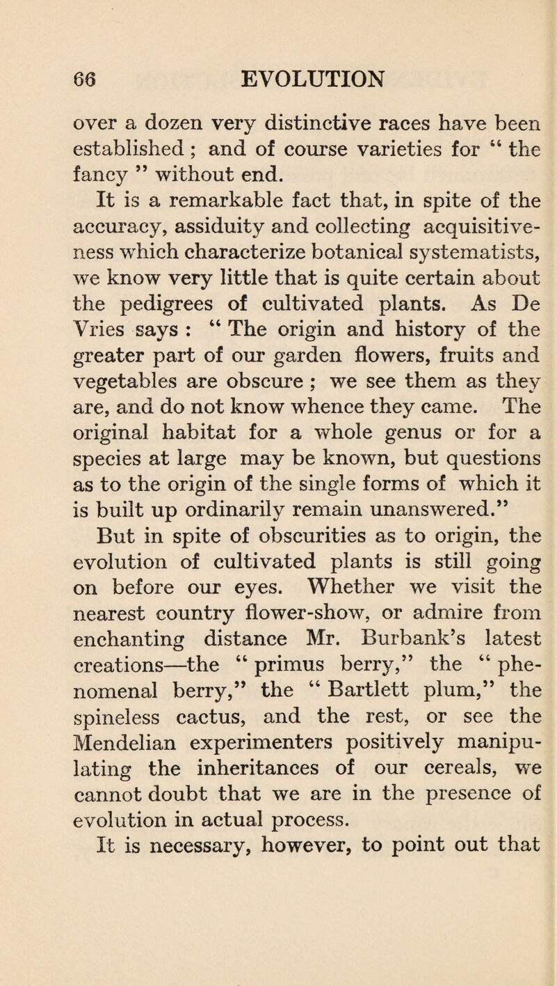 over a dozen very distinctive races have been established ; and of course varieties for 44 the fancy ” without end. It is a remarkable fact that, in spite of the accuracy, assiduity and collecting acquisitive¬ ness which characterize botanical systematists, we know very little that is quite certain about the pedigrees of cultivated plants. As De Vries says : 44 The origin and history of the greater part of our garden flowers, fruits and vegetables are obscure ; we see them as they are, and do not know whence they came. The original habitat for a whole genus or for a species at large may be known, but questions as to the origin of the single forms of which it is built up ordinarily remain unanswered.” But in spite of obscurities as to origin, the evolution of cultivated plants is still going on before our eyes. Whether we visit the nearest country flower-show, or admire from enchanting distance Mr. Burbank’s latest creations—the 44 primus berry,” the 44 phe¬ nomenal berry,” the 44 Bartlett plum,” the spineless cactus, and the rest, or see the Mendelian experimenters positively manipu¬ lating the inheritances of our cereals, we cannot doubt that we are in the presence of evolution in actual process. It is necessary, however, to point out that