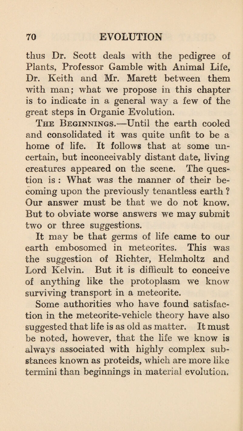 thus Dr. Scott deals with the pedigree of Plants, Professor Gamble with Animal Life, Dr. Keith and Mr. Marett between them with man; what we propose in this chapter is to indicate in a general way a few of the great steps in Organic Evolution. The Beginnings.—Until the earth cooled and consolidated it was quite unfit to be a home of life. It follows that at some un¬ certain, but inconceivably distant date, living creatures appeared on the scene. The ques¬ tion is : What was the manner of their be¬ coming upon the previously tenantless earth ? Our answer must be that we do not know. But to obviate worse answers we may submit two or three suggestions. It may be that germs of life came to our earth embosomed in meteorites. This was the suggestion of Richter, Helmholtz and Lord Kelvin. But it is difficult to conceive of anything like the protoplasm we know surviving transport in a meteorite. Some authorities who have found satisfac¬ tion in the meteorite-vehicle theory have also suggested that life is as old as matter. It must be noted, however, that the life we know is always associated with highly complex sub¬ stances known as proteids, which are more like termini than beginnings in material evolution.