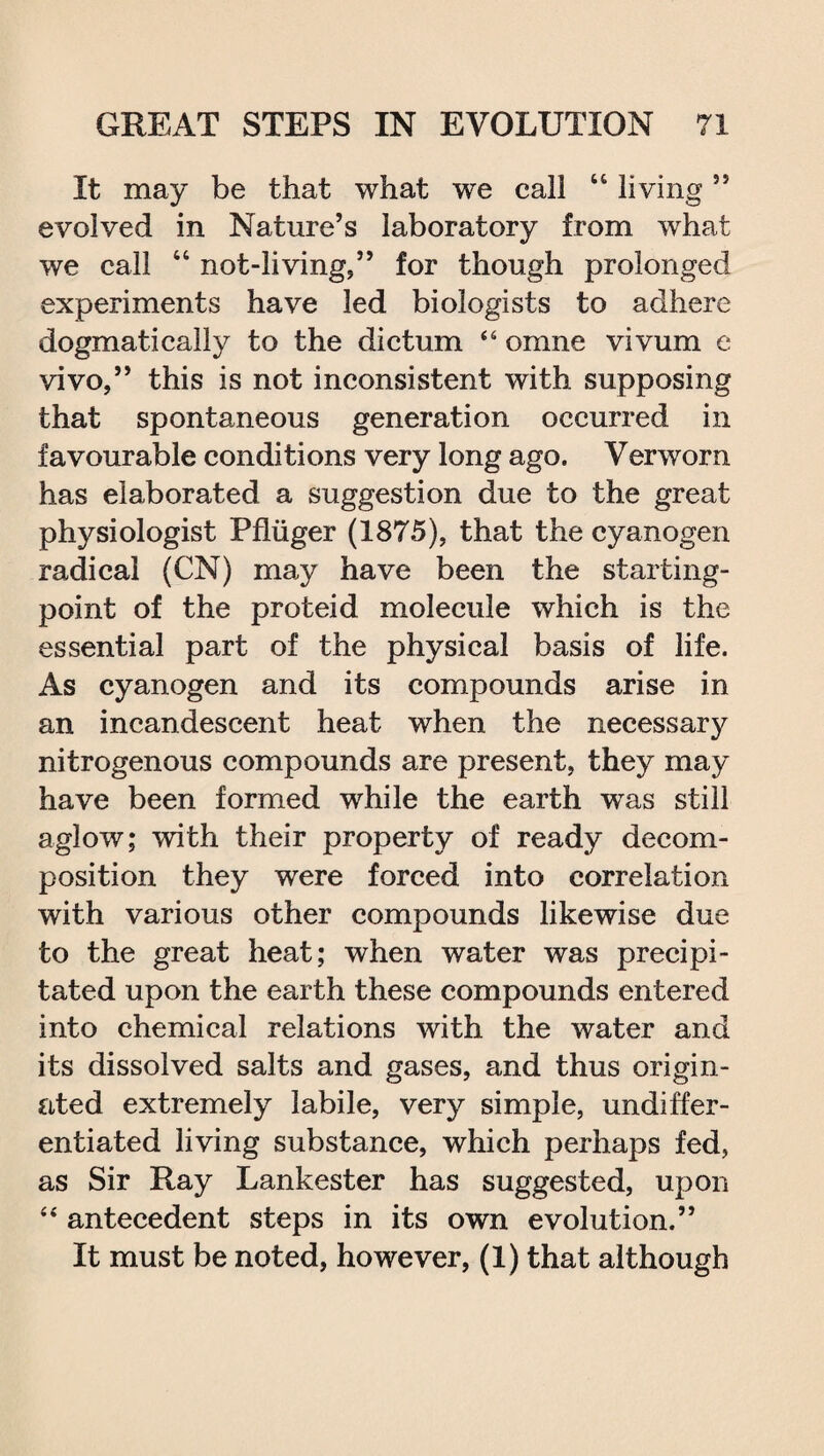 It may be that what we call “ living55 evolved in Nature’s laboratory from what we call “ not-living,” for though prolonged experiments have led biologists to adhere dogmatically to the dictum 44 omne vivum e vivo,” this is not inconsistent with supposing that spontaneous generation occurred in favourable conditions very long ago. Verworn has elaborated a suggestion due to the great physiologist Pfiiiger (1875), that the cyanogen radical (CN) may have been the starting- point of the proteid molecule which is the essential part of the physical basis of life. As cyanogen and its compounds arise in an incandescent heat when the necessary nitrogenous compounds are present, they may have been formed while the earth was still aglow; with their property of ready decom¬ position they were forced into correlation with various other compounds likewise due to the great heat; when water was precipi¬ tated upon the earth these compounds entered into chemical relations with the water and its dissolved salts and gases, and thus origin¬ ated extremely labile, very simple, undiffer¬ entiated living substance, which perhaps fed, as Sir Ray Lankester has suggested, upon 44 antecedent steps in its own evolution.” It must be noted, however, (1) that although