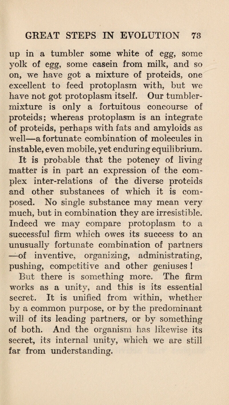 up in a tumbler some white of egg, some yolk of egg, some casein from milk, and so on, we have got a mixture of proteids, one excellent to feed protoplasm with, but we have not got protoplasm itself. Our tumbler- mixture is only a fortuitous concourse of proteids; whereas protoplasm is an integrate of proteids, perhaps with fats and amyloids as well—a fortunate combination of molecules in instable, even mobile, yet enduring equilibrium. It is probable that the potency of living matter is in part an expression of the com¬ plex inter-relations of the diverse proteids and other substances of which it is com¬ posed. No single substance may mean very much, but in combination they are irresistible. Indeed we may compare protoplasm to a successful firm which owes its success to an unusually fortunate combination of partners —-of inventive, organizing, administrating, pushing, competitive and other geniuses 1 But there is something more. The firm works as a unity, and this is its essential secret. It is unified from within, whether by a common purpose, or by the predominant will of its leading partners, or by something of both. And the organism has likewise its secret, its internal unity, which we are still far from understanding.