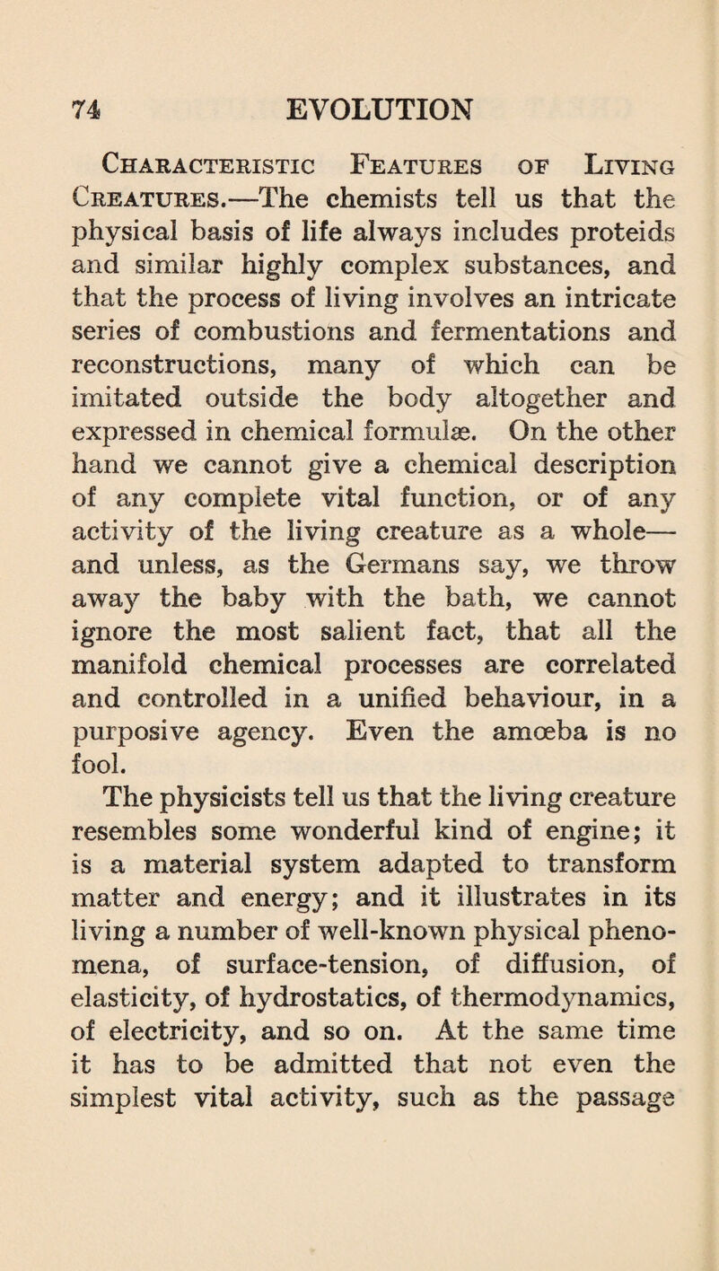 Characteristic Features of Living Creatures.—The chemists tell us that the physical basis of life always includes proteids and similar highly complex substances, and that the process of living involves an intricate series of combustions and fermentations and reconstructions, many of which can be imitated outside the body altogether and expressed in chemical formulae. On the other hand we cannot give a chemical description of any complete vital function, or of any activity of the living creature as a whole— and unless, as the Germans say, we throw away the baby with the bath, we cannot ignore the most salient fact, that all the manifold chemical processes are correlated and controlled in a unified behaviour, in a purposive agency. Even the amoeba is no fool. The physicists tell us that the living creature resembles some wonderful kind of engine; it is a material system adapted to transform matter and energy; and it illustrates in its living a number of well-known physical pheno¬ mena, of surface-tension, of diffusion, of elasticity, of hydrostatics, of thermodynamics, of electricity, and so on. At the same time it has to be admitted that not even the simplest vital activity, such as the passage