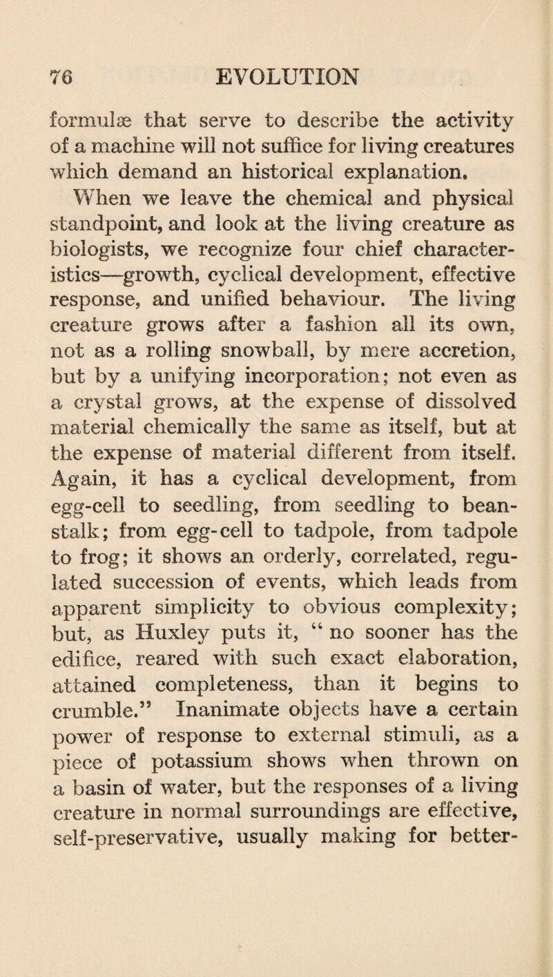 formulas that serve to describe the activity of a machine will not suffice for living creatures which demand an historical explanation. When we leave the chemical and physical standpoint, and look at the living creature as biologists, we recognize four chief character¬ istics—growth, cyclical development, effective response, and unified behaviour. The living creature grows after a fashion all its own, not as a rolling snowball, by mere accretion, but by a unifying incorporation; not even as a crystal grows, at the expense of dissolved material chemically the same as itself, but at the expense of material different from itself. Again, it has a cyclical development, from egg-cell to seedling, from seedling to bean¬ stalk; from egg-cell to tadpole, from tadpole to frog; it shows an orderly, correlated, regu¬ lated succession of events, which leads from apparent simplicity to obvious complexity; but, as Huxley puts it, “ no sooner has the edifice, reared with such exact elaboration, attained completeness, than it begins to crumble.” Inanimate objects have a certain power of response to external stimuli, as a piece of potassium shows when thrown on a basin of water, but the responses of a living creature in normal surroundings are effective, self-preservative, usually making for better-