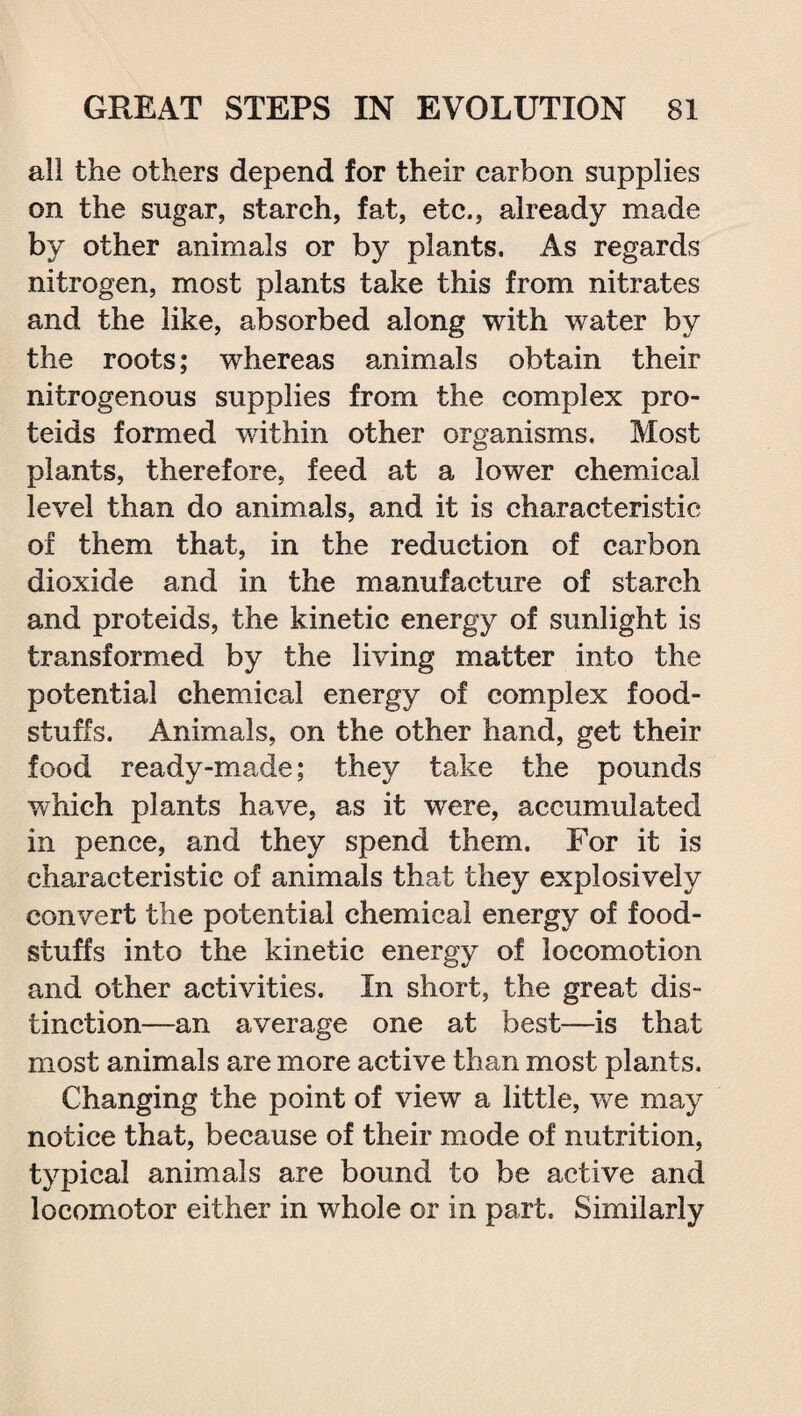 all the others depend for their carbon supplies on the sugar, starch, fat, etc., already made by other animals or by plants. As regards nitrogen, most plants take this from nitrates and the like, absorbed along with water by the roots; whereas animals obtain their nitrogenous supplies from the complex pro- teids formed within other organisms. Most plants, therefore, feed at a lower chemical level than do animals, and it is characteristic of them that, in the reduction of carbon dioxide and in the manufacture of starch and proteids, the kinetic energy of sunlight is transformed by the living matter into the potential chemical energy of complex food¬ stuffs. Animals, on the other hand, get their food ready-made; they take the pounds which plants have, as it were, accumulated in pence, and they spend them. For it is characteristic of animals that they explosively convert the potential chemical energy of food¬ stuffs into the kinetic energy of locomotion and other activities. In short, the great dis¬ tinction—an average one at best—is that most animals are more active than most plants. Changing the point of view a little, we may notice that, because of their mode of nutrition, typical animals are bound to be active and locomotor either in whole or in part. Similarly