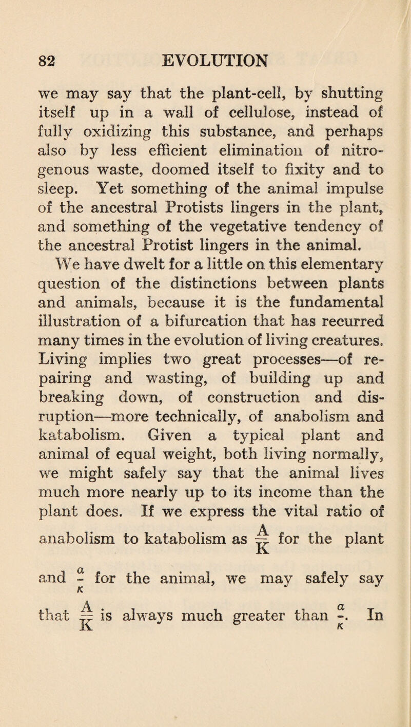 we may say that the plant-cell, by shutting itself up in a wall of cellulose, instead of fully oxidizing this substance, and perhaps also by less efficient elimination of nitro¬ genous waste, doomed itself to fixity and to sleep. Yet something of the animal impulse of the ancestral Protists lingers in the plant, and something of the vegetative tendency of the ancestral Protist lingers in the animal. We have dwelt for a little on this elementary question of the distinctions between plants and animals, because it is the fundamental illustration of a bifurcation that has recurred many times in the evolution of living creatures. Living implies two great processes—of re¬ pairing and wasting, of building up and breaking down, of construction and dis- ruption—more technically, of anabolism and katabolism. Given a typical plant and animal of equal weight, both living normally, we might safely say that the animal lives much more nearly up to its income than the plant does. If we express the vital ratio of anabolism to katabolism as ~ for the plant and ~ for the animal, we may safely say K. a\ . CL that Jr is always much greater than In iv K.
