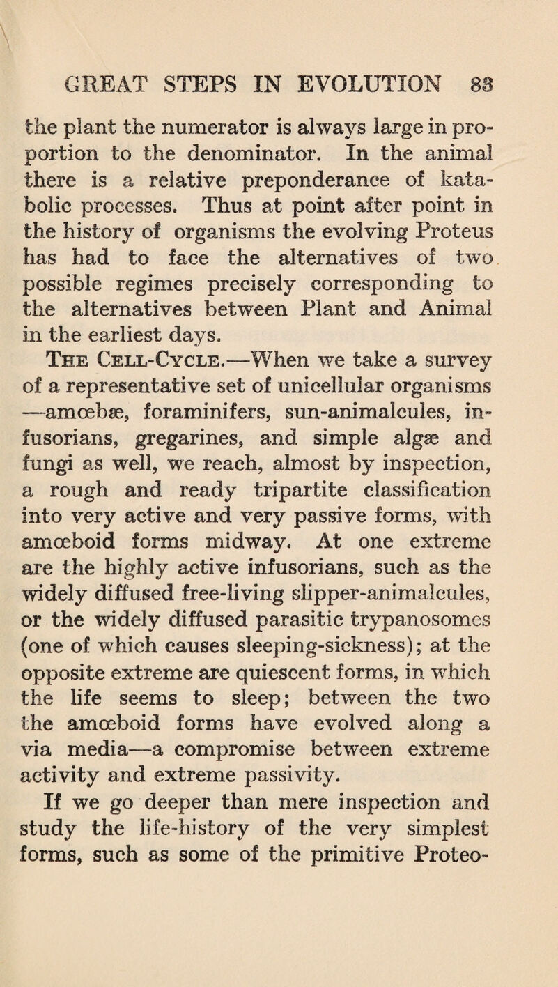 the plant the numerator is always large in pro¬ portion to the denominator. In the animal there is a relative preponderance of kata- bolic processes. Thus at point after point in the history of organisms the evolving Proteus has had to face the alternatives of two possible regimes precisely corresponding to the alternatives between Plant and Animal in the earliest days. The Cell-Cycle.—When we take a survey of a representative set of unicellular organisms —amoebae, foraminifers, sun-animalcules, in¬ fusorians, gregarines, and simple algse and fungi as well, we reach, almost by inspection, a rough and ready tripartite classification into very active and very passive forms, with amoeboid forms midway. At one extreme are the highly active infusorians, such as the widely diffused free-living slipper-animalcules, or the widely diffused parasitic trypanosomes (one of which causes sleeping-sickness); at the opposite extreme are quiescent forms, in which the life seems to sleep; between the two the amoeboid forms have evolved along a via media—a compromise between extreme activity and extreme passivity. If we go deeper than mere inspection and study the life-history of the very simplest forms, such as some of the primitive Proteo-