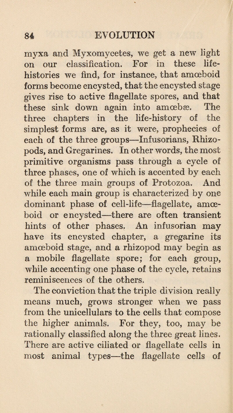 myxa and Myxomycetes, we get a new light on our classification. For in these life- histories we find, for instance, that amoeboid forms become encysted, that the encysted stage gives rise to active flagellate spores, and that these sink down again into amoebae. The three chapters in the life-history of the simplest forms are, as it were, prophecies of each of the three groups—Infusorians, Rhizo- pods, and Gregarines. In other words, the most primitive organisms pass through a cycle of three phases, one of which is accented by each of the three main groups of Protozoa. And while each main group is characterized by one dominant phase of cell-life—flagellate, amoe¬ boid or encysted-—there are often transient hints of other phases. An infusorian may have its encysted chapter, a gregarine its amoeboid stage, and a rhizopod may begin as a mobile flagellate spore; for each group, while accenting one phase of the cycle, retains reminiscences of the others. The conviction that the triple division really means much, grows stronger when we pass from the unicellulars to the cells that compose the higher animals. For they, too, may be rationally classified along the three great lines. There are active ciliated or flagellate cells in most animal types-—the flagellate cells of