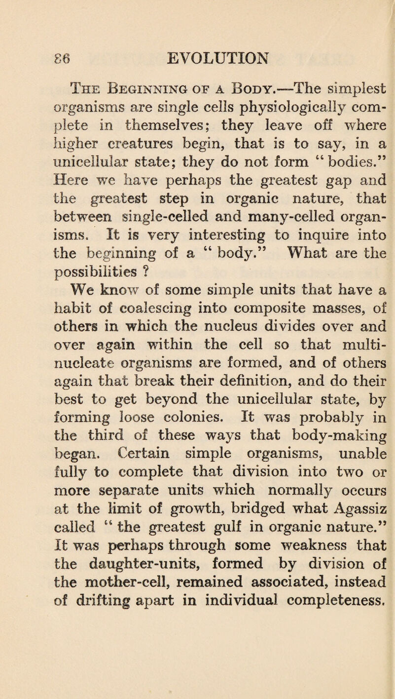 The Beginning of a Body.—The simplest organisms are single cells physiologically com¬ plete in themselves; they leave off where higher creatures begin, that is to say, in a unicellular state; they do not form “bodies.” Here we have perhaps the greatest gap and the greatest step in organic nature, that between single-celled and many-celled organ¬ isms. It is very interesting to inquire into the beginning of a “ body.” What are the possibilities ? We know of some simple units that have a habit of coalescing into composite masses, of others in which the nucleus divides over and over again within the cell so that multi- nucleate organisms are formed, and of others again that break their definition, and do their best to get beyond the unicellular state, by forming loose colonies. It was probably in the third of these ways that body-making began. Certain simple organisms, unable fully to complete that division into two or more separate units which normally occurs at the limit of growth, bridged what Agassiz called “ the greatest gulf in organic nature.” It was perhaps through some weakness that the daughter-units, formed by division of the mother-cell, remained associated, instead of drifting apart in individual completeness.