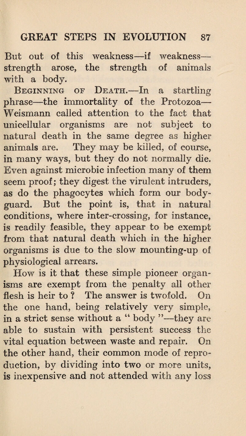 But out of this weakness—if weakness- strength arose, the strength of animals with a body. Beginning of Death.—In a startling phrase—the immortality of the Protozoa— Weismann called attention to the fact that unicellular organisms are not subject to natural death in the same degree as higher animals are. They may be killed, of course, in many ways, but they do not normally die. Even against microbic infection many of them seem proof; they digest the virulent intruders, as do the phagocytes which form our body¬ guard. But the point is, that in natural conditions, where inter-crossing, for instance, is readily feasible, they appear to be exempt from that natural death which in the higher organisms is due to the slow mounting-up of physiological arrears. How is it that these simple pioneer organ¬ isms are exempt from the penalty all other flesh is heir to ? The answer is twofold. On the one hand, being relatively very simple, in a strict sense without a “ body ”—they are able to sustain with persistent success the vital equation between waste and repair. On the other hand, their common mode of repro¬ duction, by dividing into two or more units, is inexpensive and not attended with any loss