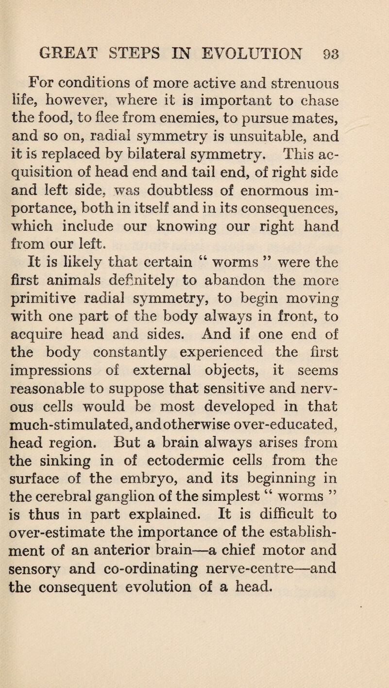 For conditions of more active and strenuous life, however, where it is important to chase the food, to flee from enemies, to pursue mates, and so on, radial symmetry is unsuitable, and it is replaced by bilateral symmetry. This ac¬ quisition of head end and tail end, of right side and left side, was doubtless of enormous im¬ portance, both in itself and in its consequences, which include our knowing our right hand from our left. It is likely that certain 44 worms ,J were the first animals definitely to abandon the more primitive radial symmetry, to begin moving with one part of the body always in front, to acquire head and sides. And if one end of the body constantly experienced the first impressions of external objects, it seems reasonable to suppose that sensitive and nerv¬ ous cells would be most developed in that much-stimulated, and otherwise over-educated, head region. But a brain always arises from the sinking in of ectodermic cells from the surface of the embryo, and its beginning in the cerebral ganglion of the simplest44 worms ” is thus in part explained. It is difficult to over-estimate the importance of the establish¬ ment of an anterior brain—a chief motor and sensory and co-ordinating nerve-centre—and the consequent evolution of a head.