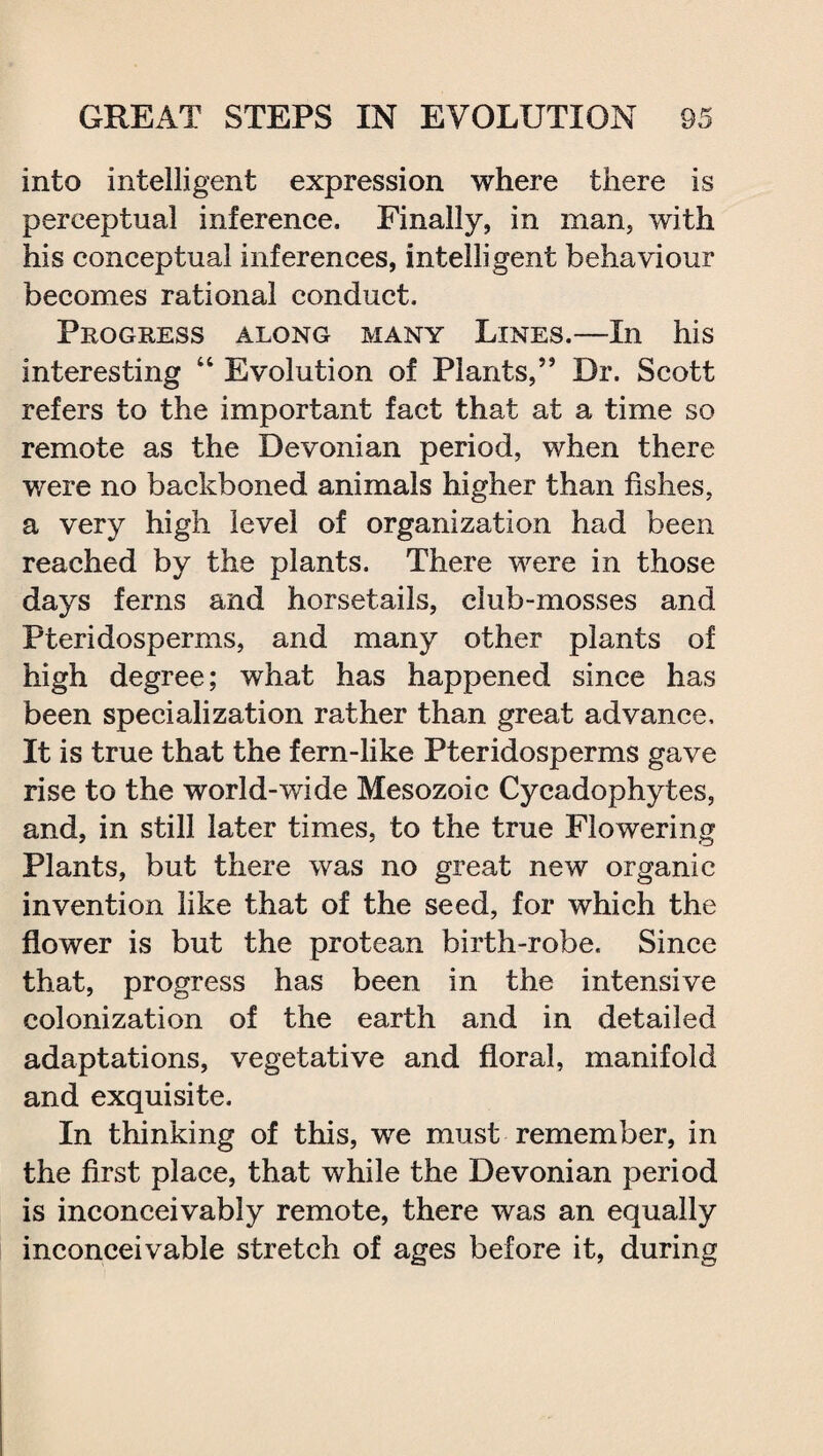 into intelligent expression where there is perceptual inference. Finally, in man, with his conceptual inferences, intelligent behaviour becomes rational conduct. Progress along many Lines.—In his interesting “ Evolution of Plants,” Dr. Scott refers to the important fact that at a time so remote as the Devonian period, when there were no backboned animals higher than fishes, a very high level of organization had been reached by the plants. There were in those days ferns and horsetails, club-mosses and Pteridosperms, and many other plants of high degree; what has happened since has been specialization rather than great advance. It is true that the fern-like Pteridosperms gave rise to the world-wide Mesozoic Cycadophytes, and, in still later times, to the true Flowering Plants, but there was no great new organic invention like that of the seed, for which the flower is but the protean birth-robe. Since that, progress has been in the intensive colonization of the earth and in detailed adaptations, vegetative and floral, manifold and exquisite. In thinking of this, we must remember, in the first place, that while the Devonian period is inconceivably remote, there was an equally inconceivable stretch of ages before it, during
