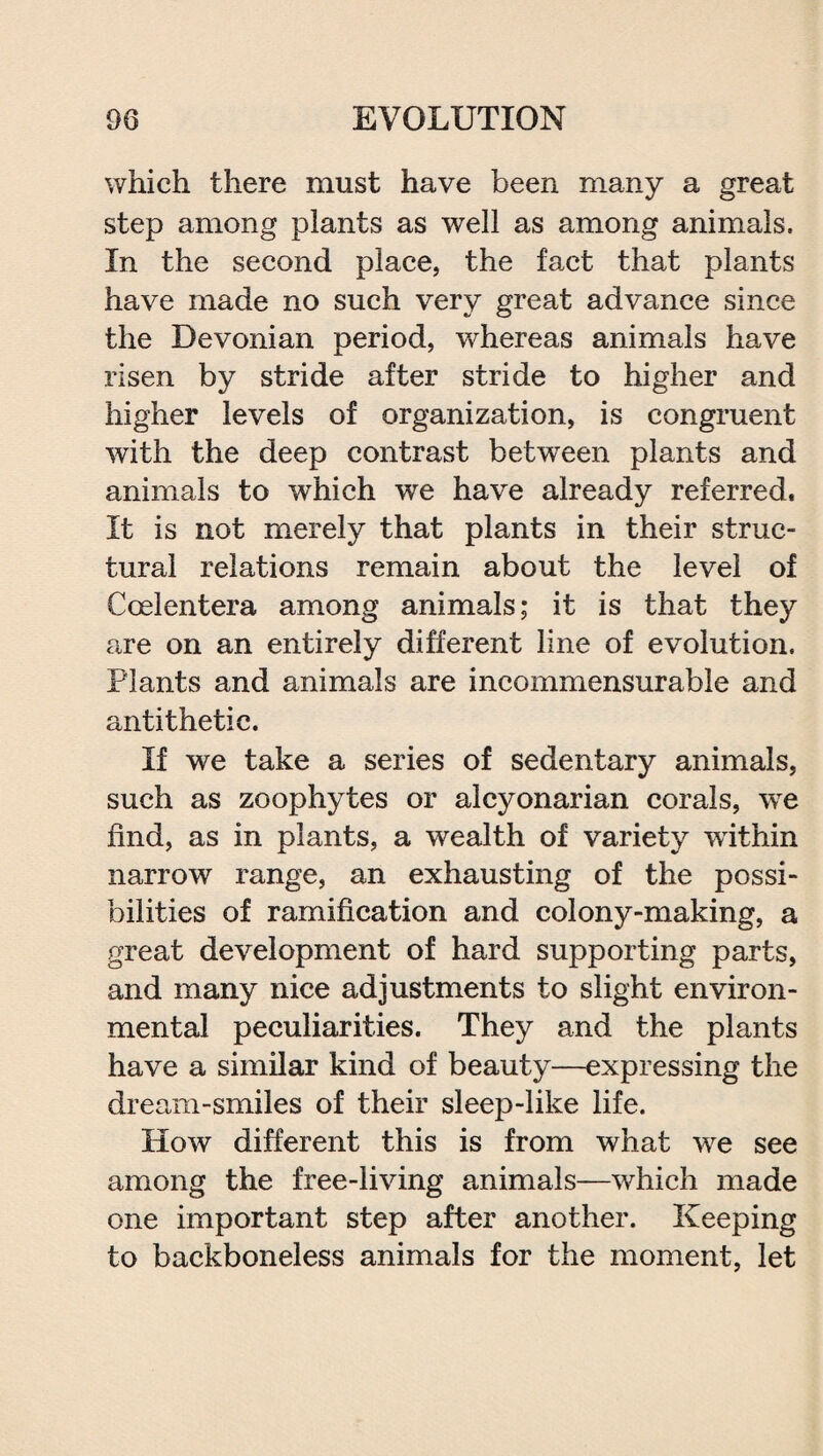 which there must have been many a great step among plants as well as among animals. In the second place, the fact that plants have made no such very great advance since the Devonian period, whereas animals have risen by stride after stride to higher and higher levels of organization, is congruent with the deep contrast between plants and animals to which we have already referred. It is not merely that plants in their struc¬ tural relations remain about the level of Ccelentera among animals; it is that they are on an entirely different line of evolution. Plants and animals are incommensurable and antithetic. If we take a series of sedentary animals, such as zoophytes or alcyonarian corals, we find, as in plants, a wealth of variety within narrow range, an exhausting of the possi¬ bilities of ramification and colony-making, a great development of hard supporting parts, and many nice adjustments to slight environ¬ mental peculiarities. They and the plants have a similar kind of beauty—expressing the dream-smiles of their sleep-like life. How different this is from what vre see among the free-living animals—which made one important step after another. Keeping to backboneless animals for the moment, let