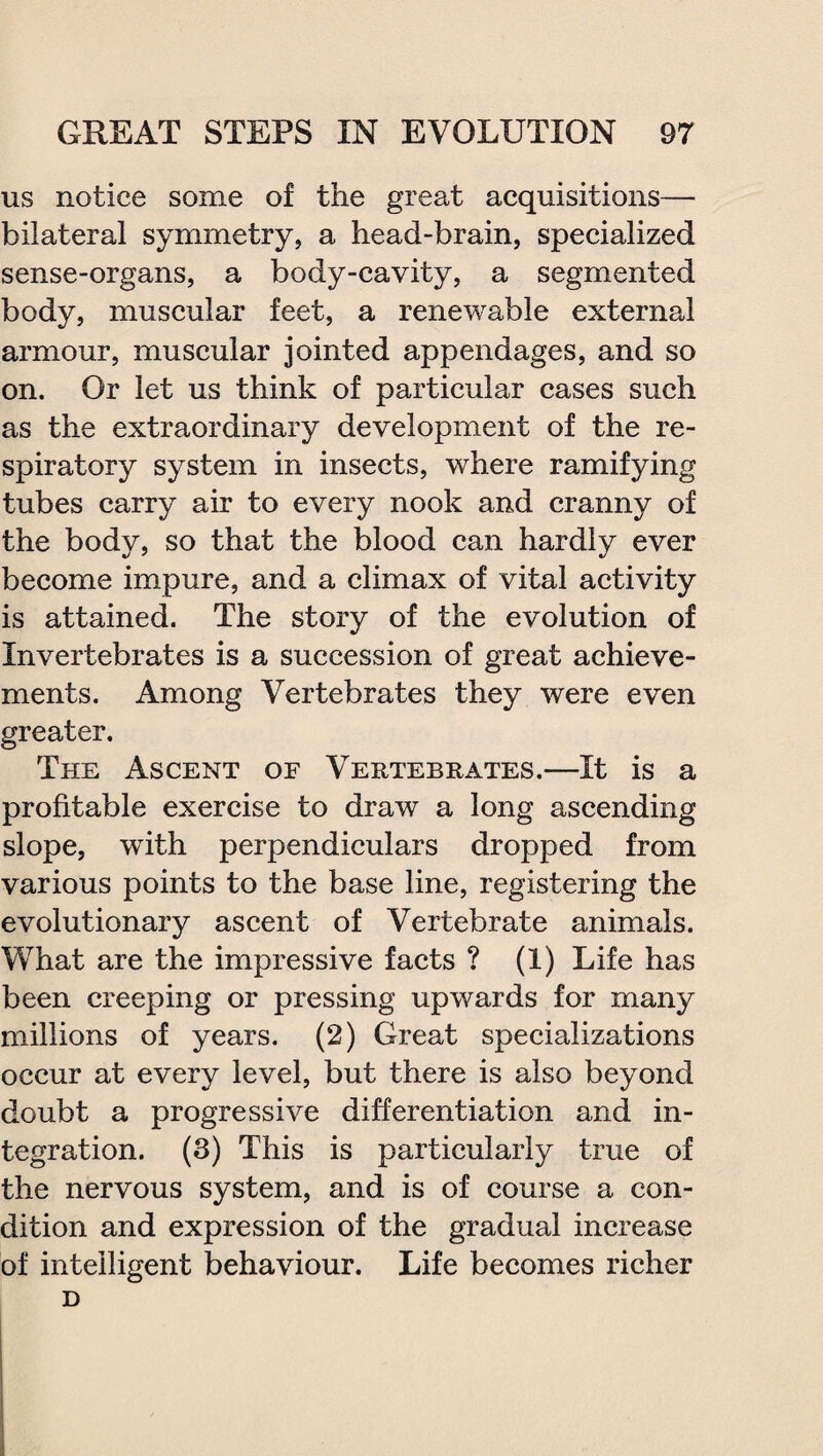 us notice some of the great acquisitions— bilateral symmetry, a head-brain, specialized sense-organs, a body-cavity, a segmented body, muscular feet, a renewable external armour, muscular jointed appendages, and so on. Or let us think of particular cases such as the extraordinary development of the re¬ spiratory system in insects, where ramifying tubes carry air to every nook and cranny of the body, so that the blood can hardly ever become impure, and a climax of vital activity is attained. The story of the evolution of Invertebrates is a succession of great achieve¬ ments. Among Vertebrates they were even greater. The Ascent of Vertebrates.—It is a profitable exercise to draw a long ascending slope, with perpendiculars dropped from various points to the base line, registering the evolutionary ascent of Vertebrate animals. What are the impressive facts ? (1) Life has been creeping or pressing upwards for many millions of years. (2) Great specializations occur at every level, but there is also beyond doubt a progressive differentiation and in¬ tegration. (3) This is particularly true of the nervous system, and is of course a con¬ dition and expression of the gradual increase of intelligent behaviour. Life becomes richer D