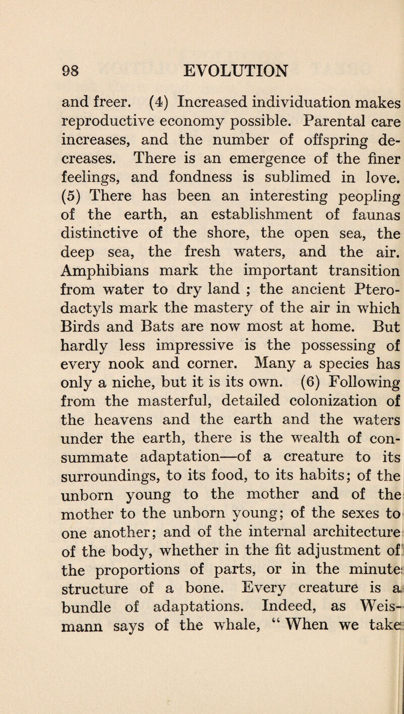 and freer. (4) Increased individuation makes reproductive economy possible. Parental care increases, and the number of offspring de¬ creases. There is an emergence of the finer feelings, and fondness is sublimed in love. (5) There has been an interesting peopling of the earth, an establishment of faunas distinctive of the shore, the open sea, the deep sea, the fresh waters, and the air. Amphibians mark the important transition from water to dry land ; the ancient Ptero¬ dactyls mark the mastery of the air in which Birds and Bats are now most at home. But hardly less impressive is the possessing of every nook and corner. Many a species has only a niche, but it is its own. (6) Following from the masterful, detailed colonization of the heavens and the earth and the waters under the earth, there is the wealth of con¬ summate adaptation—of a creature to its surroundings, to its food, to its habits; of the unborn young to the mother and of the mother to the unborn young; of the sexes to one another; and of the internal architecture of the body, whether in the fit adjustment of the proportions of parts, or in the minute: structure of a bone. Every creature is a bundle of adaptations. Indeed, as Weis- mann says of the whale, 14 When we take