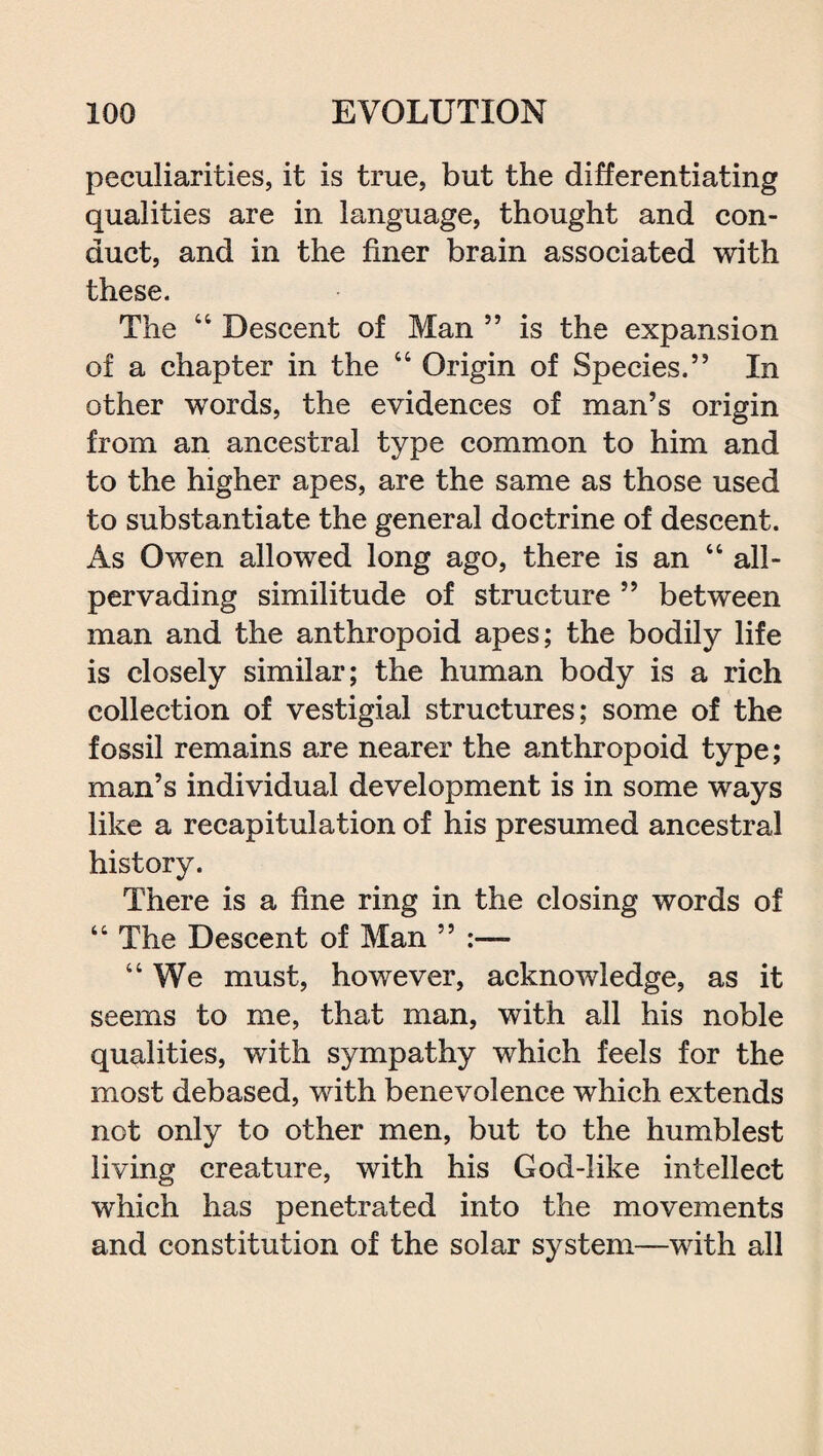 peculiarities, it is true, but the differentiating qualities are in language, thought and con¬ duct, and in the finer brain associated with these. The “ Descent of Man ” is the expansion of a chapter in the “ Origin of Species.” In other words, the evidences of man’s origin from an ancestral type common to him and to the higher apes, are the same as those used to substantiate the general doctrine of descent. As Owen allowed long ago, there is an “ all- pervading similitude of structure ” between man and the anthropoid apes; the bodily life is closely similar; the human body is a rich collection of vestigial structures; some of the fossil remains are nearer the anthropoid type; man’s individual development is in some ways like a recapitulation of his presumed ancestral history. There is a fine ring in the closing words of “ The Descent of Man ” “We must, however, acknowledge, as it seems to me, that man, with all his noble qualities, with sympathy which feels for the most debased, with benevolence which extends not only to other men, but to the humblest living creature, with his God-like intellect which has penetrated into the movements and constitution of the solar system—with all