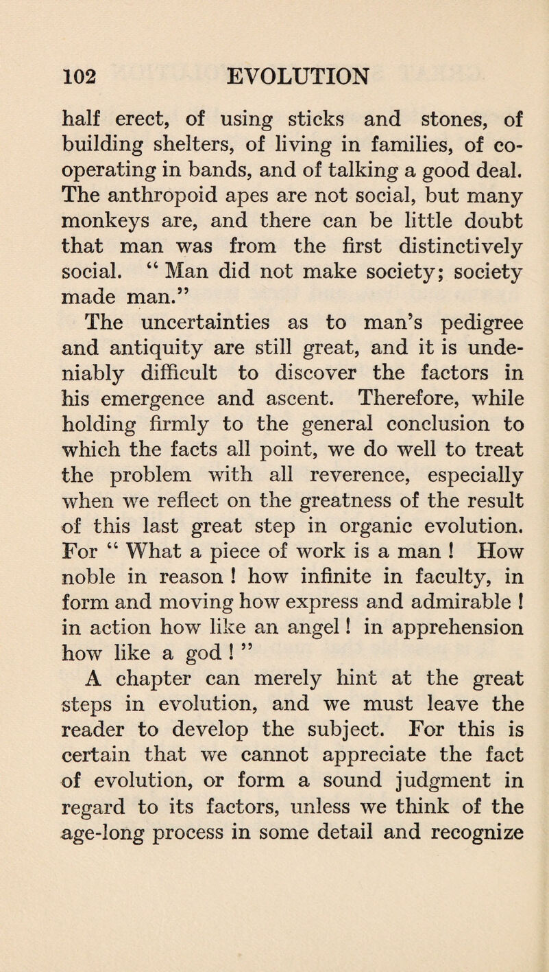 half erect, of using sticks and stones, of building shelters, of living in families, of co¬ operating in bands, and of talking a good deal. The anthropoid apes are not social, but many monkeys are, and there can be little doubt that man was from the first distinctively social. “ Man did not make society; society made man.” The uncertainties as to man’s pedigree and antiquity are still great, and it is unde¬ niably difficult to discover the factors in his emergence and ascent. Therefore, while holding firmly to the general conclusion to which the facts all point, we do well to treat the problem with all reverence, especially when we reflect on the greatness of the result of this last great step in organic evolution. For “ What a piece of work is a man ! How noble in reason ! how infinite in faculty, in form and moving how express and admirable ! in action how like an angel! in apprehension how like a god ! ” A chapter can merely hint at the great steps in evolution, and we must leave the reader to develop the subject. For this is certain that we cannot appreciate the fact of evolution, or form a sound judgment in regard to its factors, unless we think of the age-long process in some detail and recognize