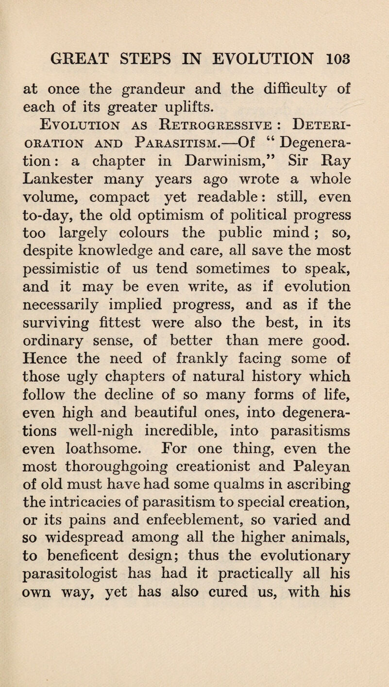at once the grandeur and the difficulty of each of its greater uplifts. Evolution as Retrogressive : Deteri¬ oration and Parasitism.—Of 44 Degenera¬ tion : a chapter in Darwinism,” Sir Ray Lankester many years ago wrote a whole volume, compact yet readable: still, even to-day, the old optimism of political progress too largely colours the public mind; so, despite knowledge and care, all save the most pessimistic of us tend sometimes to speak, and it may be even write, as if evolution necessarily implied progress, and as if the surviving fittest were also the best, in its ordinary sense, of better than mere good. Hence the need of frankly facing some of those ugly chapters of natural history which follow the decline of so many forms of life, even high and beautiful ones, into degenera¬ tions well-nigh incredible, into parasitisms even loathsome. For one thing, even the most thoroughgoing creationist and Paleyan of old must have had some qualms in ascribing the intricacies of parasitism to special creation, or its pains and enfeeblement, so varied and so widespread among all the higher animals, to beneficent design; thus the evolutionary parasitologist has had it practically all his own way, yet has also cured us, with his