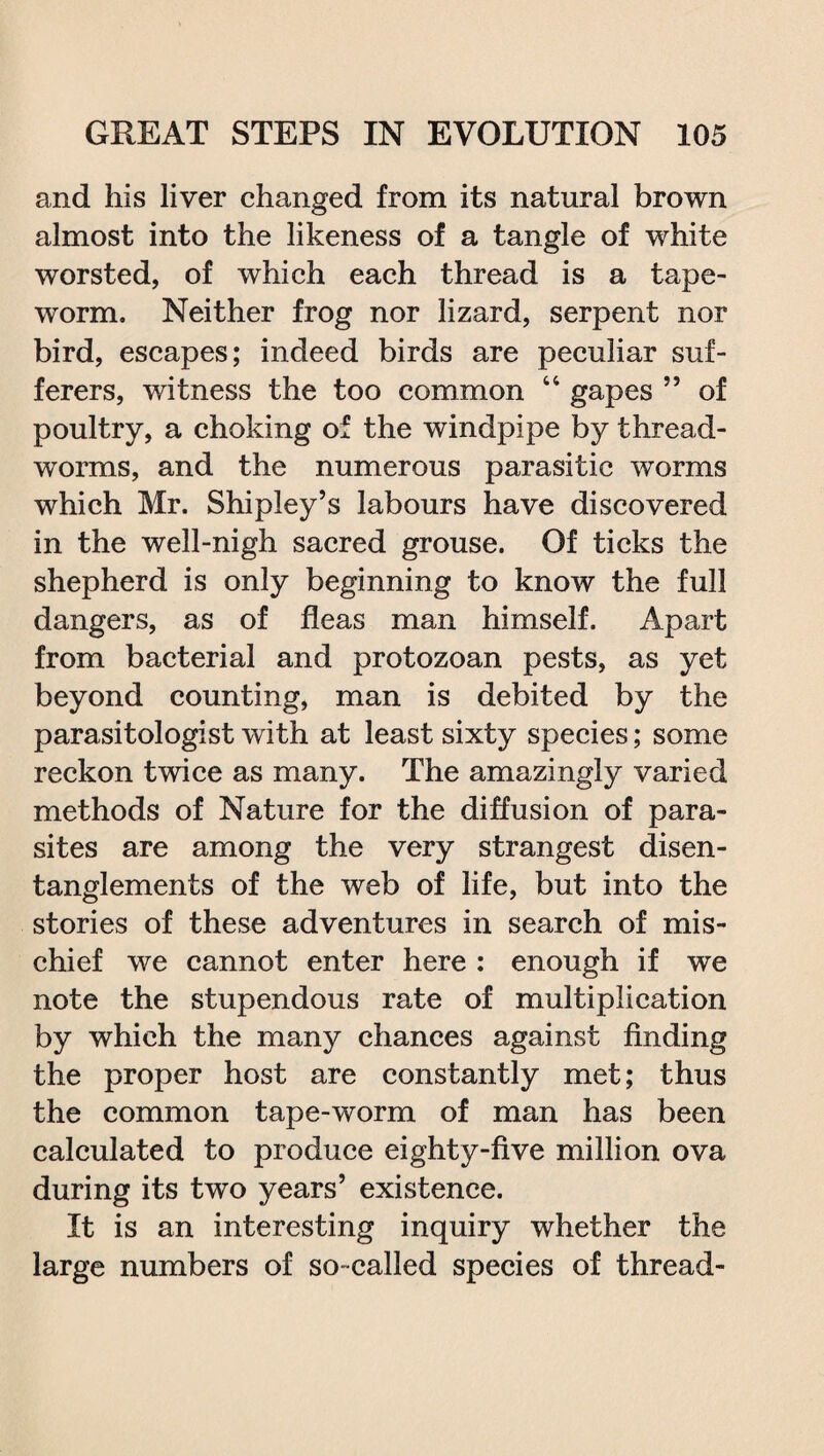 and his liver changed from its natural brown almost into the likeness of a tangle of white worsted, of which each thread is a tape¬ worm. Neither frog nor lizard, serpent nor bird, escapes; indeed birds are peculiar suf¬ ferers, witness the too common 44 gapes ” of poultry, a choking of the windpipe by thread¬ worms, and the numerous parasitic worms which Mr. Shipley’s labours have discovered in the well-nigh sacred grouse. Of ticks the shepherd is only beginning to know the full dangers, as of fleas man himself. Apart from bacterial and protozoan pests, as yet beyond counting, man is debited by the parasitologist with at least sixty species; some reckon twice as many. The amazingly varied methods of Nature for the diffusion of para¬ sites are among the very strangest disen- tanglements of the web of life, but into the stories of these adventures in search of mis¬ chief we cannot enter here : enough if we note the stupendous rate of multiplication by which the many chances against finding the proper host are constantly met; thus the common tape-worm of man has been calculated to produce eighty-five million ova during its two years’ existence. It is an interesting inquiry whether the large numbers of so-called species of thread-