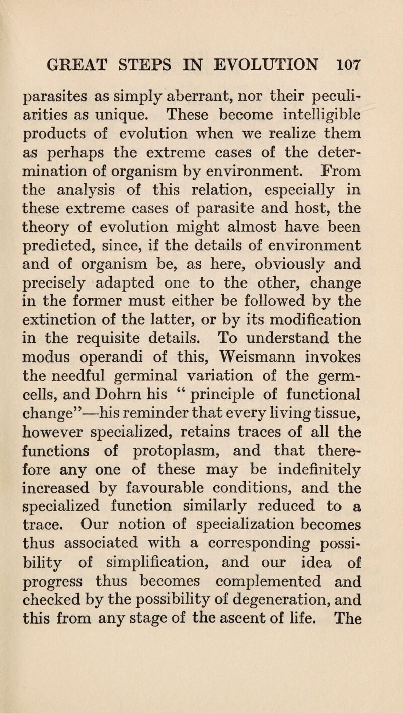 parasites as simply aberrant, nor their peculi¬ arities as unique. These become intelligible products of evolution when we realize them as perhaps the extreme cases of the deter¬ mination of organism by environment. From the analysis of this relation, especially in these extreme cases of parasite and host, the theory of evolution might almost have been predicted, since, if the details of environment and of organism be, as here, obviously and precisely adapted one to the other, change in the former must either be followed by the extinction of the latter, or by its modification in the requisite details. To understand the modus operandi of this, Weismann invokes the needful germinal variation of the germ- cells, and Dohrn his 64 principle of functional change”—his reminder that every living tissue, however specialized, retains traces of all the functions of protoplasm, and that there¬ fore any one of these may be indefinitely increased by favourable conditions, and the specialized function similarly reduced to a trace. Our notion of specialization becomes thus associated with a corresponding possi¬ bility of simplification, and our idea of progress thus becomes complemented and checked by the possibility of degeneration, and this from any stage of the ascent of life. The