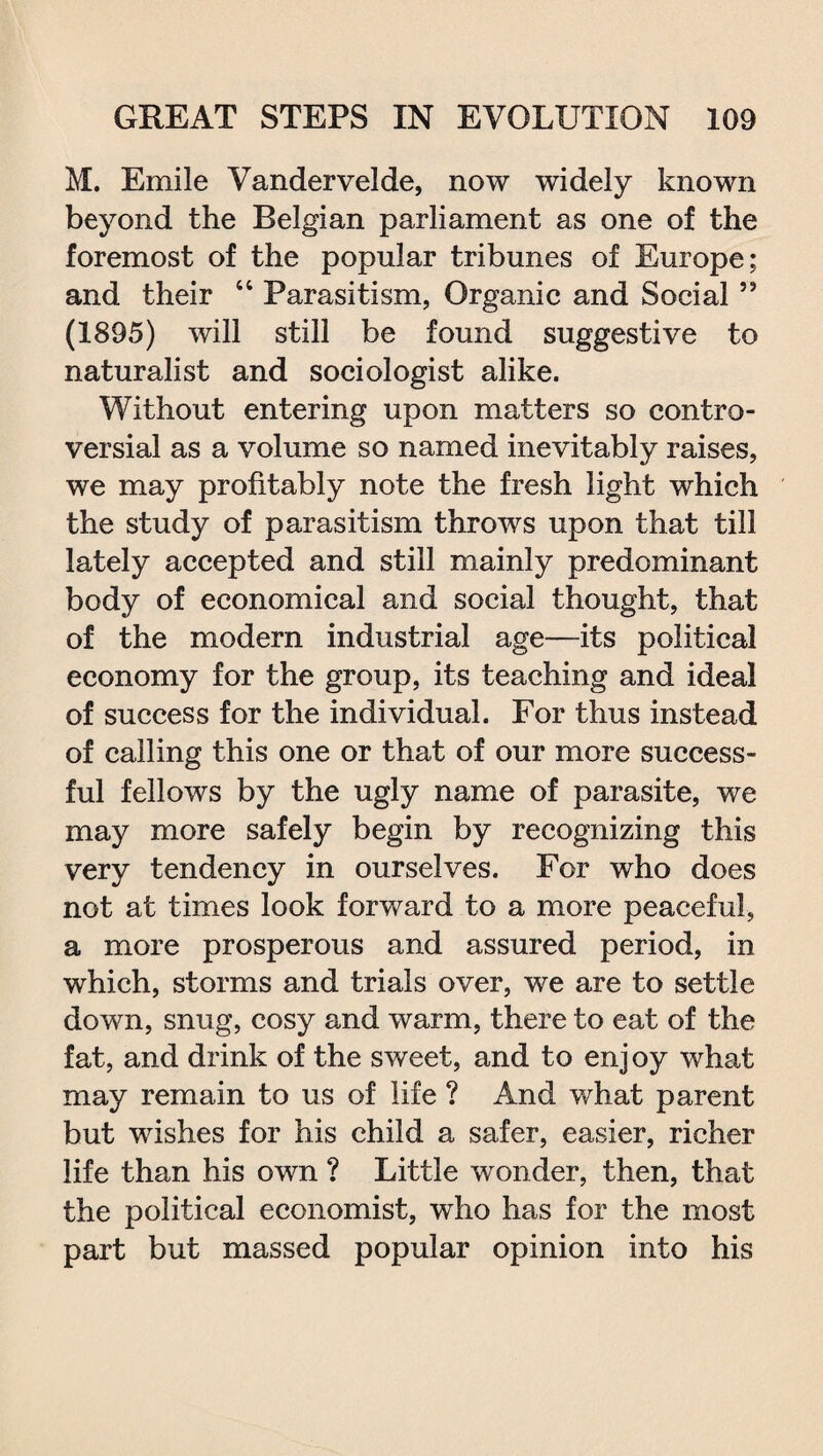 M. Emile Vandervelde, now widely known beyond the Belgian parliament as one of the foremost of the popular tribunes of Europe; and their 44 Parasitism, Organic and Social ” (1895) will still be found suggestive to naturalist and sociologist alike. Without entering upon matters so contro¬ versial as a volume so named inevitably raises, we may profitably note the fresh light which the study of parasitism throws upon that till lately accepted and still mainly predominant body of economical and social thought, that of the modern industrial age—its political economy for the group, its teaching and ideal of success for the individual. For thus instead of calling this one or that of our more success¬ ful fellows by the ugly name of parasite, we may more safely begin by recognizing this very tendency in ourselves. For who does not at times look forward to a more peaceful, a more prosperous and assured period, in which, storms and trials over, we are to settle down, snug, cosy and warm, there to eat of the fat, and drink of the sweet, and to enjoy what may remain to us of life ? And what parent but wishes for his child a safer, easier, richer life than his own ? Little wonder, then, that the political economist, who has for the most part but massed popular opinion into his