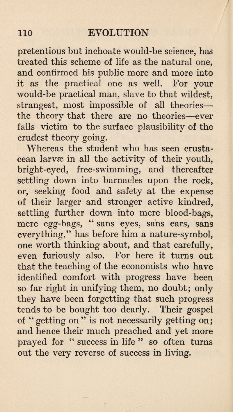 pretentions but inchoate would-be science, has treated this scheme of life as the natural one, and confirmed his public more and more into it as the practical one as well. For your would-be practical man, slave to that wildest, strangest, most impossible of all theories— the theory that there are no theories—ever falls victim to the surface plausibility of the crudest theory going. Whereas the student who has seen crusta¬ cean larvse in all the activity of their youth, bright-eyed, free-swimming, and thereafter settling down into barnacles upon the rock, or, seeking food and safety at the expense of their larger and stronger active kindred, settling further down into mere blood-bags, mere egg-bags, 44 sans eyes, sans ears, sans everything,” has before him a nature-symbol, one worth thinking about, and that carefully, even furiously also. For here it turns out that the teaching of the economists who have identified comfort with progress have been so far right in unifying them, no doubt; only they have been forgetting that such progress tends to be bought too dearly. Their gospel of 44getting on ” is not necessarily getting on; and hence their much preached and yet more prayed for 44 success in life ” so often turns out the very reverse of success in living.