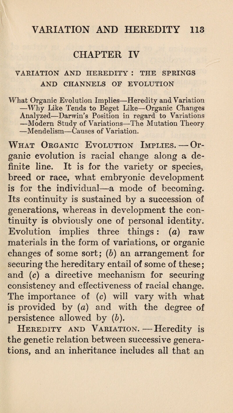 CHAPTER IV VARIATION AND HEREDITY : THE SPRINGS AND CHANNELS OE EVOLUTION What Organic Evolution Implies—Heredity and Variation —Why Like Tends to Beget Like—Organic Changes Analyzed—Darwin's Position in regard to Variations —Modern Study of Variations—The Mutation Theory —Mendelism—Causes of Variation. What Organic Evolution Implies.—Or¬ ganic evolution is racial change along a de¬ finite line. It is for the variety or species, breed or race, what embryonic development is for the individual—a mode of becoming. Its continuity is sustained by a succession of generations, whereas in development the con¬ tinuity is obviously one of personal identity. Evolution implies three things: (a) raw materials in the form of variations, or organic changes of some sort; (b) an arrangement for securing the hereditary entail of some of these; and (c) a directive mechanism for securing consistency and effectiveness of racial change. The importance of (c) will vary with what is provided by (a) and with the degree of persistence allowed by (b). Heredity and Variation.—Heredity is the genetic relation between successive genera¬ tions, and an inheritance includes all that an