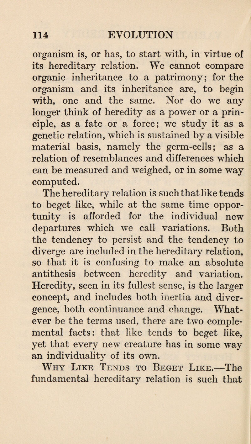 organism is, or has, to start with, in virtue of its hereditary relation. We cannot compare organic inheritance to a patrimony; for the organism and its inheritance are, to begin with, one and the same. Nor do we any longer think of heredity as a power or a prin¬ ciple, as a fate or a force; we study it as a genetic relation, which is sustained by a visible material basis, namely the germ-cells; as a relation of resemblances and differences which can be measured and weighed, or in some way computed. The hereditary relation is such that like tends to beget like, while at the same time oppor¬ tunity is afforded for the individual new departures which we call variations. Both the tendency to persist and the tendency to diverge are included in the hereditary relation, so that it is confusing to make an absolute antithesis between heredity and variation. Heredity, seen in its fullest sense, is the larger concept, and includes both inertia and diver¬ gence, both continuance and change. What¬ ever be the terms used, there are two comple- mental facts: that like tends to beget like, yet that every new creature has in some way an individuality of its own. Why Like Tends to Beget Like.—The fundamental hereditary relation is such that