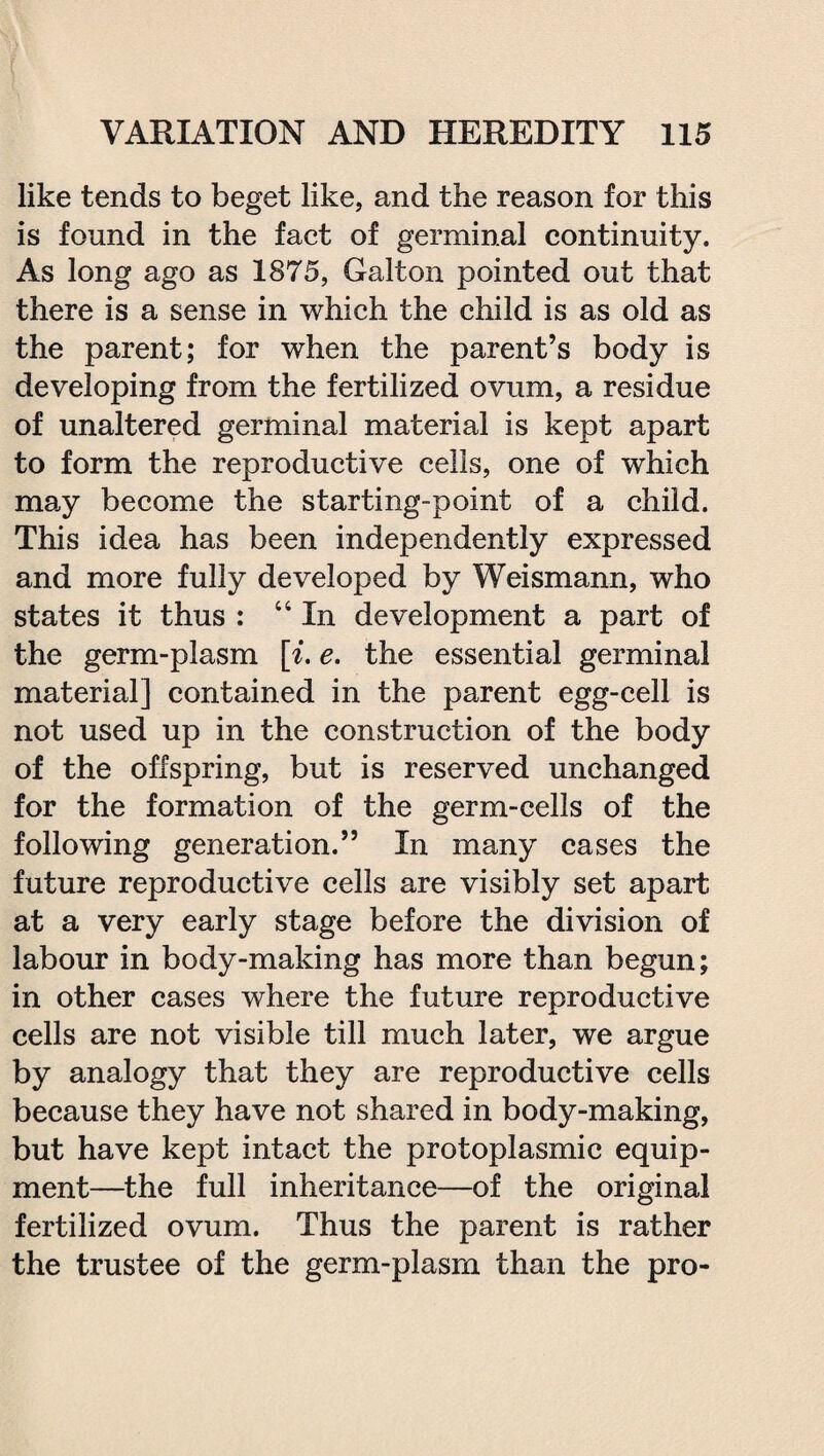 like tends to beget like, and the reason for this is found in the fact of germinal continuity. As long ago as 1875, Galton pointed out that there is a sense in which the child is as old as the parent; for when the parent’s body is developing from the fertilized ovum, a residue of unaltered germinal material is kept apart to form the reproductive cells, one of which may become the starting-point of a child. This idea has been independently expressed and more fully developed by Weismann, who states it thus : “In development a part of the germ-plasm [i. e. the essential germinal material] contained in the parent egg-cell is not used up in the construction of the body of the offspring, but is reserved unchanged for the formation of the germ-cells of the following generation.” In many cases the future reproductive cells are visibly set apart at a very early stage before the division of labour in body-making has more than begun; in other cases where the future reproductive cells are not visible till much later, we argue by analogy that they are reproductive cells because they have not shared in body-making, but have kept intact the protoplasmic equip¬ ment—the full inheritance—of the original fertilized ovum. Thus the parent is rather the trustee of the germ-plasm than the pro-