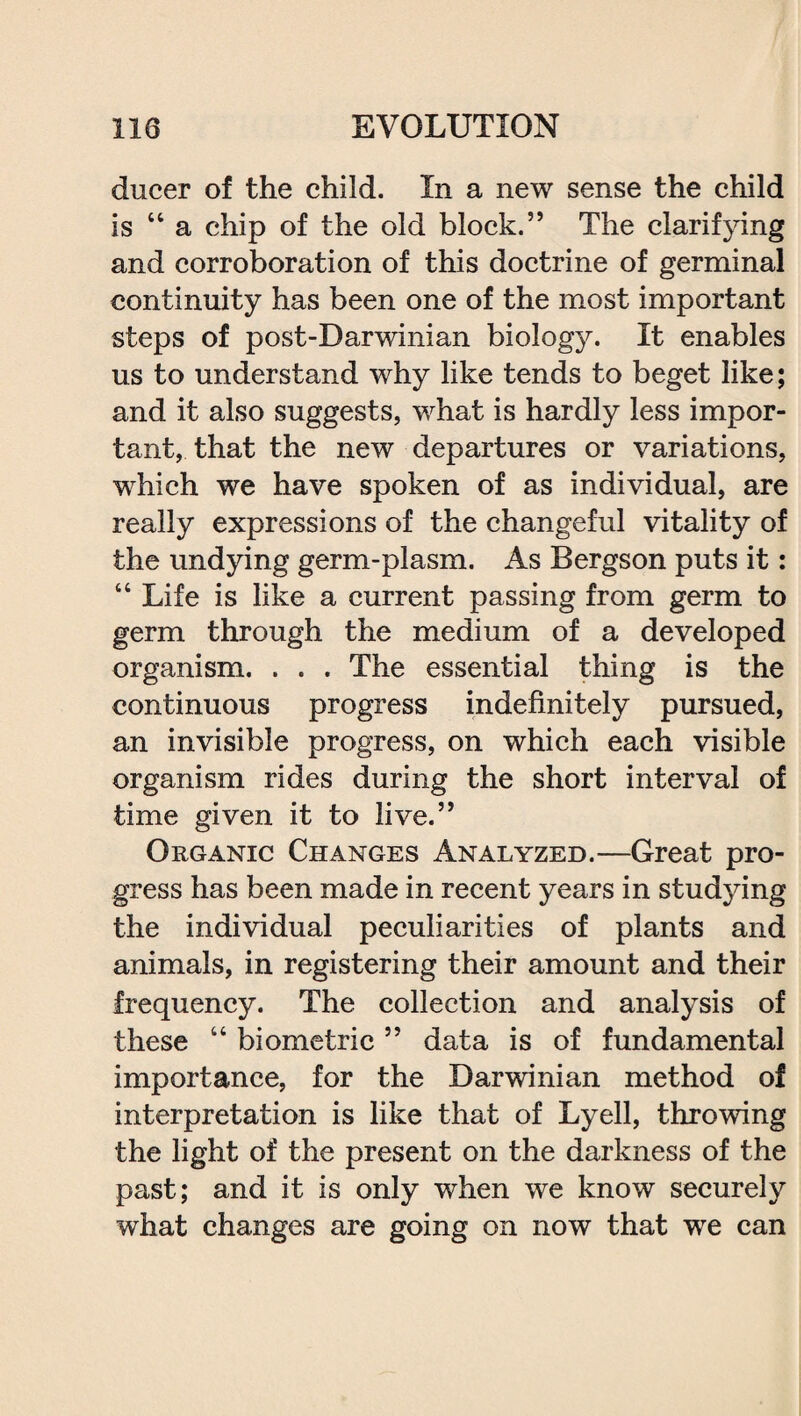 ducer of the child. In a new sense the child is “ a chip of the old block.” The clarifying and corroboration of this doctrine of germinal continuity has been one of the most important steps of post-Darwinian biology. It enables us to understand why like tends to beget like; and it also suggests, what is hardly less impor¬ tant, that the new departures or variations, which we have spoken of as individual, are really expressions of the changeful vitality of the undying germ-plasm. As Bergson puts it: “ Life is like a current passing from germ to germ through the medium of a developed organism. . . . The essential thing is the continuous progress indefinitely pursued, an invisible progress, on which each visible organism rides during the short interval of time given it to live.” Organic Changes Analyzed.—Great pro¬ gress has been made in recent years in studying the individual peculiarities of plants and animals, in registering their amount and their frequency. The collection and analysis of these “ biometric ” data is of fundamental importance, for the Darwinian method of interpretation is like that of Lyell, throwing the light of the present on the darkness of the past; and it is only when we know securely what changes are going on now that we can