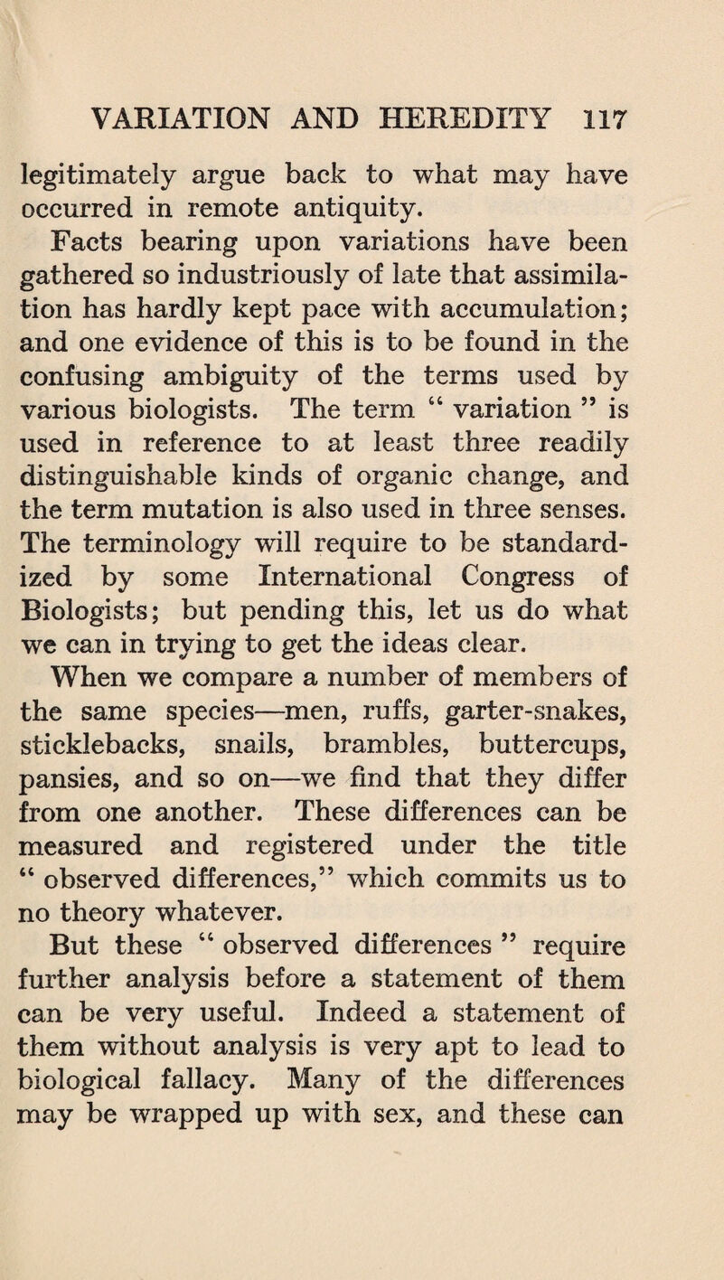 legitimately argue back to what may have occurred in remote antiquity. Facts bearing upon variations have been gathered so industriously of late that assimila¬ tion has hardly kept pace with accumulation; and one evidence of this is to be found in the confusing ambiguity of the terms used by various biologists. The term 44 variation ” is used in reference to at least three readily distinguishable kinds of organic change, and the term mutation is also used in three senses. The terminology will require to be standard¬ ized by some International Congress of Biologists; but pending this, let us do what we can in trying to get the ideas clear. When we compare a number of members of the same species—men, ruffs, garter-snakes, sticklebacks, snails, brambles, buttercups, pansies, and so on—we find that they differ from one another. These differences can be measured and registered under the title “ observed differences,” which commits us to no theory whatever. But these 44 observed differences ” require further analysis before a statement of them can be very useful. Indeed a statement of them without analysis is very apt to lead to biological fallacy. Many of the differences may be wrapped up with sex, and these can