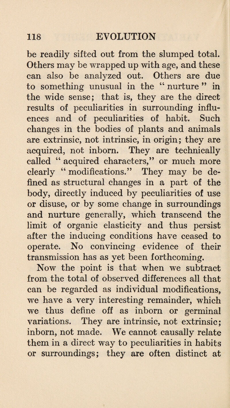 be readily sifted out from the slumped total. Others may be wrapped up with age, and these can also be analyzed out. Others are due to something unusual in the 44 nurture ” in the wide sense; that is, they are the direct results of peculiarities in surrounding influ¬ ences and of peculiarities of habit. Such changes in the bodies of plants and animals are extrinsic, not intrinsic, in origin; they are acquired, not inborn. They are technically called 44 acquired characters,” or much more clearly 44 modifications.” They may be de¬ fined as structural changes in a part of the body, directly induced by peculiarities of use or disuse, or by some change in surroundings and nurture generally, which transcend the limit of organic elasticity and thus persist after the inducing conditions have ceased to operate. No convincing evidence of their transmission has as yet been forthcoming. Now the point is that when we subtract from the total of observed differences all that can be regarded as individual modifications, we have a very interesting remainder, which we thus define off as inborn or germinal variations. They are intrinsic, not extrinsic; inborn, not made. We cannot causally relate them in a direct way to peculiarities in habits or surroundings; they are often distinct at