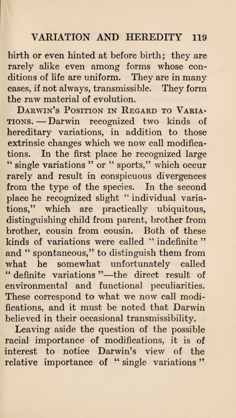 birth or even hinted at before birth; they are rarely alike even among forms whose con¬ ditions of life are uniform. They are in many cases, if not always, transmissible. They form the raw material of evolution. Darwin’s Position in Regard to Varia¬ tions. — Darwin recognized two kinds of hereditary variations, in addition to those extrinsic changes which we now call modifica¬ tions. In the first place he recognized large 44 single variations ” or 44 sports,” which occur rarely and result in conspicuous divergences from the type of the species. In the second place he recognized slight 44 individual varia¬ tions,” which are practically ubiquitous, distinguishing child from parent, brother from brother, cousin from cousin. Both of these kinds of variations were called 44 indefinite ” and 44 spontaneous,” to distinguish them from what he somewhat unfortunately called 44 definite variations ”—the direct result of environmental and functional peculiarities. These correspond to what we now call modi¬ fications, and it must be noted that Darwin believed in their occasional transmissibility. Leaving aside the question of the possible racial importance of modifications, it is of interest to notice Darwin’s view of the relative importance of 44 single variations ”