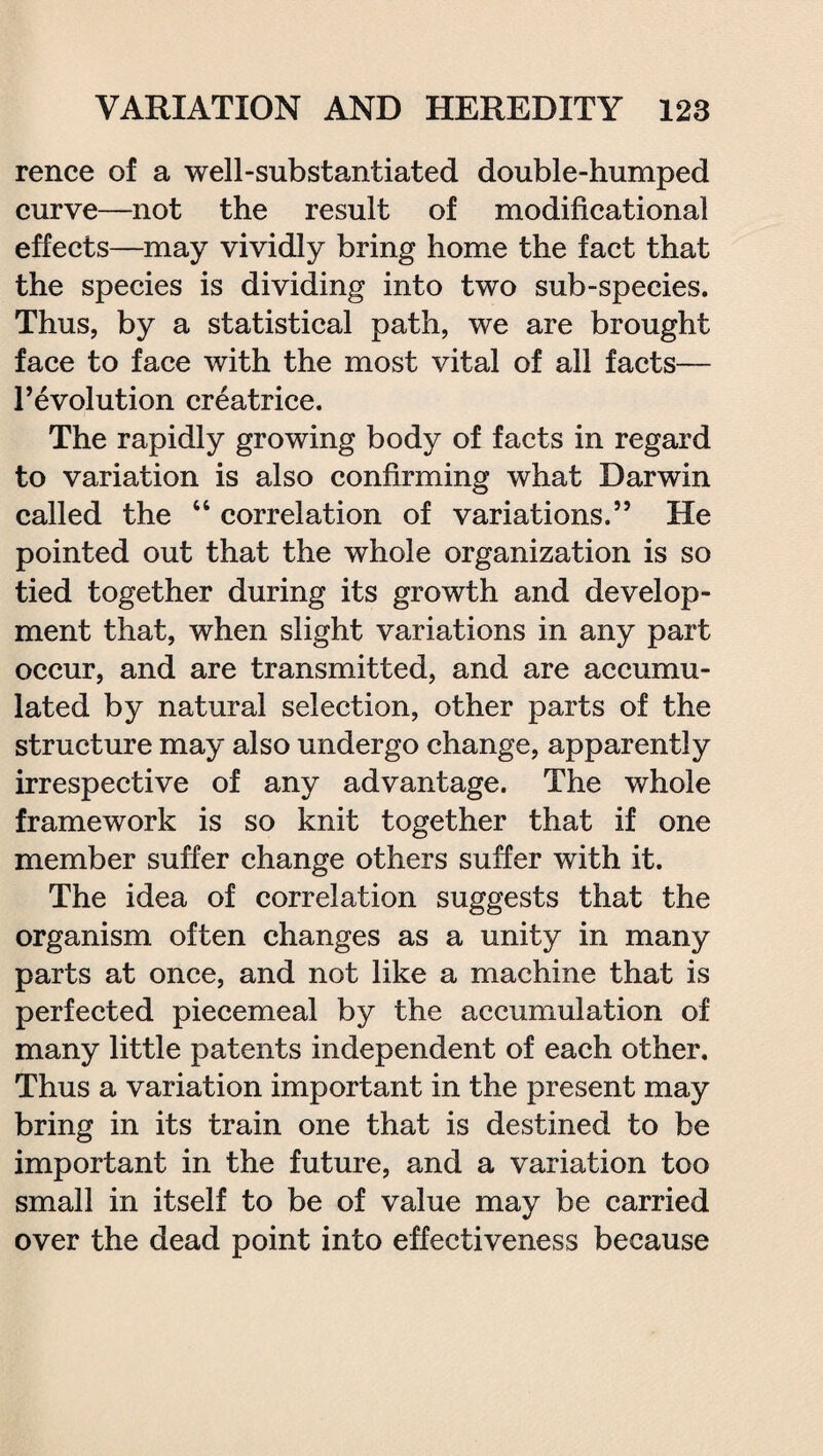 rence of a well-substantiated double-humped curve—not the result of modificational effects—may vividly bring home the fact that the species is dividing into two sub-species. Thus, by a statistical path, we are brought face to face with the most vital of all facts— 1’evolution creatrice. The rapidly growing body of facts in regard to variation is also confirming what Darwin called the “ correlation of variations.” He pointed out that the whole organization is so tied together during its growth and develop¬ ment that, when slight variations in any part occur, and are transmitted, and are accumu¬ lated by natural selection, other parts of the structure may also undergo change, apparently irrespective of any advantage. The whole framework is so knit together that if one member suffer change others suffer with it. The idea of correlation suggests that the organism often changes as a unity in many parts at once, and not like a machine that is perfected piecemeal by the accumulation of many little patents independent of each other. Thus a variation important in the present may bring in its train one that is destined to be important in the future, and a variation too small in itself to be of value may be carried over the dead point into effectiveness because
