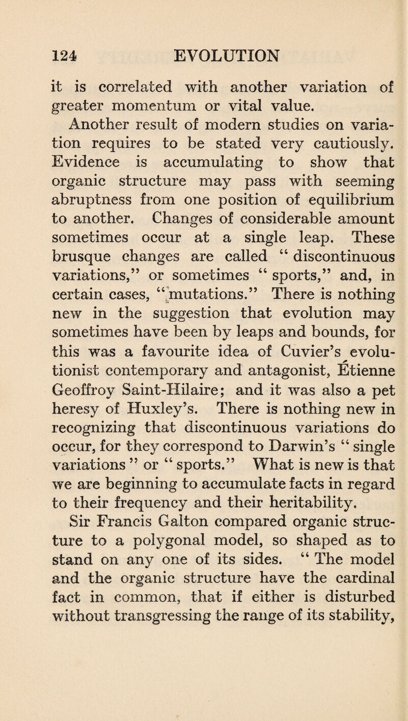it is correlated with another variation of greater momentum or vital value. Another result of modern studies on varia¬ tion requires to be stated very cautiously. Evidence is accumulating to show that organic structure may pass with seeming abruptness from one position of equilibrium to another. Changes of considerable amount sometimes occur at a single leap. These brusque changes are called 44 discontinuous variations,” or sometimes 44 sports,” and, in certain cases, 44 mutations.” There is nothing new in the suggestion that evolution may sometimes have been by leaps and bounds, for this was a favourite idea of Cuvier’s evolu- * tionist contemporary and antagonist, Etienne Geoffroy Saint-Hilaire; and it was also a pet heresy of Huxley’s. There is nothing new in recognizing that discontinuous variations do occur, for they correspond to Darwin’s 44 single variations ” or 44 sports.” What is new is that we are beginning to accumulate facts in regard to their frequency and their heritability. Sir Francis Gaiton compared organic struc¬ ture to a polygonal model, so shaped as to stand on any one of its sides. 44 The model and the organic structure have the cardinal fact in common, that if either is disturbed without transgressing the range of its stability,
