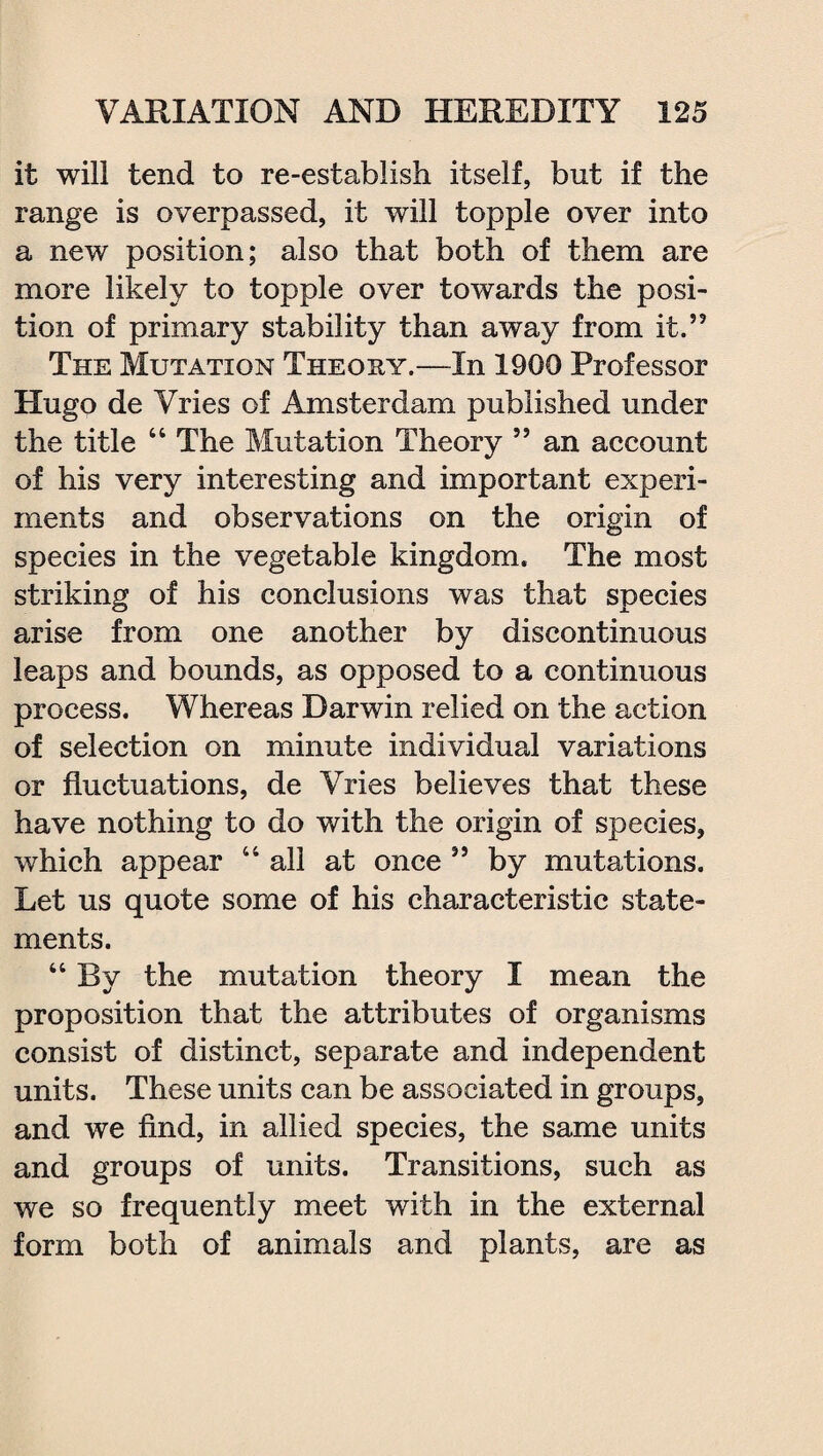 it will tend to re-establish itself, but if the range is overpassed, it will topple over into a new position; also that both of them are more likely to topple over towards the posi¬ tion of primary stability than away from it.” The Mutation Theory.—In 1900 Professor Hugo de Vries of Amsterdam published under the title 44 The Mutation Theory ” an account of his very interesting and important experi¬ ments and observations on the origin of species in the vegetable kingdom. The most striking of his conclusions was that species arise from one another by discontinuous leaps and bounds, as opposed to a continuous process. Whereas Darwin relied on the action of selection on minute individual variations or fluctuations, de Vries believes that these have nothing to do with the origin of species, which appear 44 all at once ” by mutations. Let us quote some of his characteristic state¬ ments. 44 By the mutation theory I mean the proposition that the attributes of organisms consist of distinct, separate and independent units. These units can be associated in groups, and we find, in allied species, the same units and groups of units. Transitions, such as we so frequently meet with in the external form both of animals and plants, are as