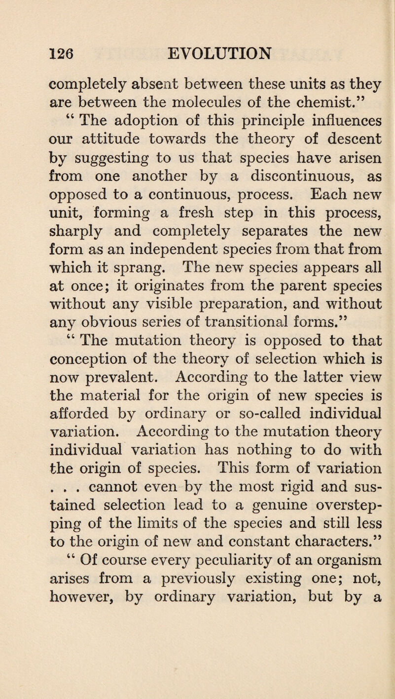 completely absent between these units as they are between the molecules of the chemist.” 44 The adoption of this principle influences our attitude towards the theory of descent by suggesting to us that species have arisen from one another by a discontinuous, as opposed to a continuous, process. Each new unit, forming a fresh step in this process, sharply and completely separates the new form as an independent species from that from which it sprang. The new species appears all at once; it originates from the parent species without any visible preparation, and without any obvious series of transitional forms.” 44 The mutation theory is opposed to that conception of the theory of selection which is now prevalent. According to the latter view the material for the origin of new species is afforded by ordinary or so-called individual variation. According to the mutation theory individual variation has nothing to do with the origin of species. This form of variation . . . cannot even by the most rigid and sus¬ tained selection lead to a genuine overstep¬ ping of the limits of the species and still less to the origin of new and constant characters.” 44 Of course every peculiarity of an organism arises from a previously existing one; not, however, by ordinary variation, but by a